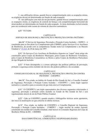 I - nas edificações térreas, quando houver compartimentação entre as ocupações mistas,
as exigências devem ser determinadas em função de cada ocupação;
II - nas edificações com mais de um pavimento, quando houver compartimentação entre
as ocupações mistas, as exigências de controle de fumaça e de compartimentação horizontal (de
áreas) podem ser determinadas em função de cada ocupação. As áreas destinadas exclusivamente
para uso residencial estão isentas do sistema de chuveiros automáticos.
§ 3.º VETADO.
CAPÍTULO IV
SERVIÇO DE SEGURANÇA, PREVENÇÃO E PROTEÇÃO CONTRA INCÊNDIO
Art. 8.º O Serviço de Segurança, Prevenção e Proteção Contra Incêndio − SSPPCI − é
constituído para os fins desta Lei Complementar pelo CBMRS e pelos Serviços Civis Auxiliares
de Bombeiros, de acordo com as competências fixadas nesta Lei Complementar e no Decreto
Estadual n.º 37.313, de 20 de março de 1997.
§ 1.º Os Serviços Civis Auxiliares de Bombeiros dispostos no “caput” deste artigo são
constituídos pelos Corpos de Bombeiros Municipais, pelos Corpos de Bombeiros Voluntários,
pelos Corpos de Bombeiros Comunitários ou Mistos e pelos Corpos de Bombeiros Particulares
do tipo Brigada de Incêndio.
§ 2.º O bom desempenho e a correta aplicação das políticas públicas de prevenção,
proteção e segurança contra incêndio são deveres dos poderes públicos e da sociedade.
CAPÍTULO V
CONSELHO ESTADUAL DE SEGURANÇA, PREVENÇÃO E PROTEÇÃO CONTRA
INCÊNDIO – COESPPCI
Art. 9.º Fica criado, no âmbito do Estado do Rio Grande do Sul, o Conselho Estadual
de Segurança, Prevenção e Proteção Contra Incêndio − COESPPCI −, como órgão superior
normativo e consultivo para os assuntos de que trata esta Lei Complementar.
§ 1.º O COESPPCI é um órgão representativo dos diversos segmentos relacionados à
segurança, prevenção e proteção contra incêndio no Estado do Rio Grande do Sul e será
regulamentado através de ato do Poder Público Estadual.
§ 2.º Cabe ao COESPPCI, quando estudos e bibliografias técnicas assim apontarem,
dar início às atualizações no que concerne às tabelas técnicas.
§ 3.º Fica criado, no âmbito do COESPPCI, o Conselho Regional de Segurança,
Prevenção e Proteção Contra Incêndios – CORPPCI –, órgão auxiliar de caráter regional,
constituído nos moldes do Conselho Estadual, onde houver os Comandos Regionais de Corpo de
Bombeiro Militar do RS – CRBMRS.
CAPÍTULO VI
DAS COMPETÊNCIAS, ATRIBUIÇÕES E RESPONSABILIDADES
http://www.al.rs.gov.br/legis 6
 