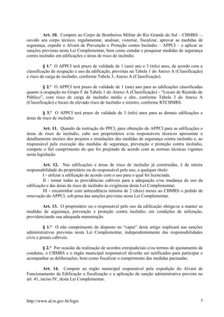 Art. 10. Compete ao Corpo de Bombeiros Militar do Rio Grande do Sul – CBMRS –,
ouvido seu corpo técnico, regulamentar, analisar, vistoriar, fiscalizar, aprovar as medidas de
segurança, expedir o Alvará de Prevenção e Proteção contra Incêndio – APPCI – e aplicar as
sanções previstas nesta Lei Complementar, bem como estudar e pesquisar medidas de segurança
contra incêndio em edificações e áreas de risco de incêndio.
§ 1.º O APPCI terá prazo de validade de 1 (um) ano e 3 (três) anos, de acordo com a
classificação de ocupação e uso da edificação, previstas na Tabela 1 do Anexo A (Classificação)
e risco de carga de incêndio, conforme Tabela 3, Anexo A (Classificação).
§ 2.º O APPCI terá prazo de validade de 1 (um) ano para as edificações classificadas
quanto à ocupação no Grupo F da Tabela 1 do Anexo A (Classificação) - “Locais de Reunião de
Público”, com risco de carga de incêndio médio e alto, conforme Tabela 3 do Anexo A
(Classificação) e locais de elevado risco de incêndio e sinistro, conforme RTCBMRS.
§ 3.º O APPCI terá prazo de validade de 3 (três) anos para as demais edificações e
áreas de risco de incêndio.
Art. 11. Quando da instrução do PPCI, para obtenção do APPCI para as edificações e
áreas de risco de incêndio, cabe aos proprietários e/ou responsáveis técnicos apresentar o
detalhamento técnico dos projetos e instalações das medidas de segurança contra incêndio e, ao
responsável pela execução das medidas de segurança, prevenção e proteção contra incêndio,
compete o fiel cumprimento do que foi projetado de acordo com as normas técnicas vigentes
nesta legislação.
Art. 12. Nas edificações e áreas de risco de incêndio já construídas, é de inteira
responsabilidade do proprietário ou do responsável pelo uso, a qualquer título:
I - utilizar a edificação de acordo com o uso para o qual foi licenciada;
II - tomar todas as providências cabíveis para a adequação e/ou mudança de uso da
edificação e das áreas de risco de incêndio às exigências desta Lei Complementar;
III - encaminhar com antecedência mínima de 2 (dois) meses ao CBMRS o pedido de
renovação do APPCI, sob pena das sanções previstas nesta Lei Complementar.
Art. 13. O proprietário ou o responsável pelo uso da edificação obriga-se a manter as
medidas de segurança, prevenção e proteção contra incêndio, em condições de utilização,
providenciando sua adequada manutenção.
§ 1.° O não cumprimento do disposto no “caput” deste artigo implicará nas sanções
administrativas previstas nesta Lei Complementar, independentemente das responsabilidades
civis e penais cabíveis.
§ 2.° Por ocasião da realização de acordos extrajudiciais e/ou termos de ajustamento de
condutas, o CBMRS e o órgão municipal responsável deverão ser notificados para participar e
acompanhar as deliberações, bem como fiscalizar o cumprimento das medidas pactuadas.
Art. 14. Compete ao órgão municipal responsável pela expedição do Alvará de
Funcionamento da Edificação a fiscalização e a aplicação da sanção administrativa prevista no
art. 41, inciso IV, desta Lei Complementar.
http://www.al.rs.gov.br/legis 7
 
