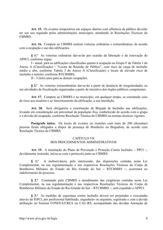 Art. 15. Os eventos temporários em espaços abertos com afluência de público deverão
ter seu uso regulado pelas administrações municipais, atendendo às Resoluções Técnicas do
CBMRS.
Art. 16. Compete ao CBMRS realizar vistorias ordinárias e extraordinárias, de acordo
com a ocupação e uso das edificações.
§ 1.º As vistorias ordinárias dar-se-ão por ocasião da liberação e da renovação do
APPCI, conforme segue:
I - anual, para as edificações classificadas quanto à ocupação no Grupo F da Tabela 1 do
Anexo A (Classificação) - “Locais de Reunião de Público”, com risco de carga de incêndio
médio e alto, conforme Tabela 3 do Anexo A (Classificação) e locais de elevado risco de
incêndio e sinistro, conforme RTCBMRS;
II - 3 (três) anos para as demais ocupações.
§ 2.º As vistorias extraordinárias dar-se-ão a partir de denúncia de irregularidades ou
em atividades de fiscalização organizadas a partir de iniciativa dos órgãos públicos competentes.
Art. 17. Compete ao CBMRS e ao município, em qualquer tempo, se constatado caso
de risco aos usuários e ao funcionamento da edificação, a sua interdição.
Art. 18. Será obrigatória a constituição de Brigada de Incêndio nas edificações,
levando em consideração um percentual da população fixa, estabelecido de acordo com o grupo
e a divisão de ocupação, conforme Resolução Técnica do CBMRS ou normas técnicas vigentes.
Parágrafo único. Os locais de eventos ou reuniões com mais de 200 (duzentas)
pessoas ficam obrigados a dispor da presença de Bombeiro ou Brigadista, de acordo com
Resolução Técnica do CBMRS.
CAPÍTULO VII
DOS PROCEDIMENTOS ADMINISTRATIVOS
Art. 19. A tramitação do Plano de Prevenção e Proteção Contra Incêndio − PPCI −,
devidamente instruído, inicia-se com o protocolo junto ao CBMRS.
§ 1.º A inobservância, pelo interessado, das disposições contidas nesta Lei
Complementar, na sua regulamentação e nas respectivas Resoluções Técnicas do Corpo de
Bombeiros Militares do Estado do Rio Grande do Sul − RTCBMRS −, acarretará no
indeferimento do processo.
§ 2.º Constatado pelo CBMRS o atendimento das exigências contidas nesta Lei
Complementar, na sua regulamentação e nas respectivas Resoluções Técnicas do Corpo de
Bombeiros Militares do Estado do Rio Grande do Sul − RTCBMRS −, será expedido o APPCI.
§ 3.º As medidas de segurança contra incêndio devem ser projetadas e executadas
através do PrPCI, por profissional habilitado, engenheiro ou arquiteto, registrado e com a devida
atribuição no Sistema CONFEA/CREA ou CAU-RS, acompanhado das devidas Anotação de
http://www.al.rs.gov.br/legis 8
 