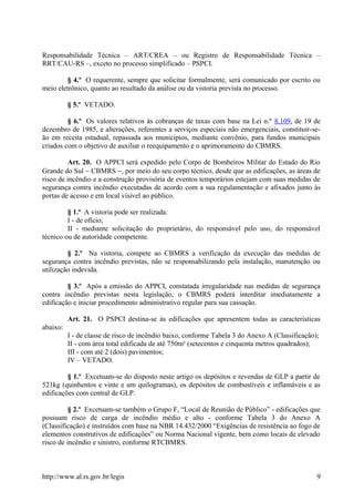 Responsabilidade Técnica – ART/CREA – ou Registro de Responsabilidade Técnica –
RRT/CAU-RS –, exceto no processo simplificado – PSPCI.
§ 4.º O requerente, sempre que solicitar formalmente, será comunicado por escrito ou
meio eletrônico, quanto ao resultado da análise ou da vistoria prevista no processo.
§ 5.º VETADO.
§ 6.º Os valores relativos às cobranças de taxas com base na Lei n.º 8.109, de 19 de
dezembro de 1985, e alterações, referentes a serviços especiais não emergenciais, constituir-se-
ão em receita estadual, repassada aos municípios, mediante convênio, para fundos municipais
criados com o objetivo de auxiliar o reequipamento e o aprimoramento do CBMRS.
Art. 20. O APPCI será expedido pelo Corpo de Bombeiros Militar do Estado do Rio
Grande do Sul − CBMRS −, por meio do seu corpo técnico, desde que as edificações, as áreas de
risco de incêndio e a construção provisória de eventos temporários estejam com suas medidas de
segurança contra incêndio executadas de acordo com a sua regulamentação e afixados junto às
portas de acesso e em local visível ao público.
§ 1.º A vistoria pode ser realizada:
I - de ofício;
II - mediante solicitação do proprietário, do responsável pelo uso, do responsável
técnico ou de autoridade competente.
§ 2.º Na vistoria, compete ao CBMRS a verificação da execução das medidas de
segurança contra incêndio previstas, não se responsabilizando pela instalação, manutenção ou
utilização indevida.
§ 3.º Após a emissão do APPCI, constatada irregularidade nas medidas de segurança
contra incêndio previstas nesta legislação, o CBMRS poderá interditar imediatamente a
edificação e iniciar procedimento administrativo regular para sua cassação.
Art. 21. O PSPCI destina-se às edificações que apresentem todas as características
abaixo:
I - de classe de risco de incêndio baixo, conforme Tabela 3 do Anexo A (Classificação);
II - com área total edificada de até 750m² (setecentos e cinquenta metros quadrados);
III - com até 2 (dois) pavimentos;
IV – VETADO.
§ 1.º Excetuam-se do disposto neste artigo os depósitos e revendas de GLP a partir de
521kg (quinhentos e vinte e um quilogramas), os depósitos de combustíveis e inflamáveis e as
edificações com central de GLP.
§ 2.º Excetuam-se também o Grupo F, “Local de Reunião de Público” - edificações que
possuam risco de carga de incêndio médio e alto - conforme Tabela 3 do Anexo A
(Classificação) e instruídos com base na NBR 14.432/2000 “Exigências de resistência ao fogo de
elementos construtivos de edificações” ou Norma Nacional vigente, bem como locais de elevado
risco de incêndio e sinistro, conforme RTCBMRS.
http://www.al.rs.gov.br/legis 9
 