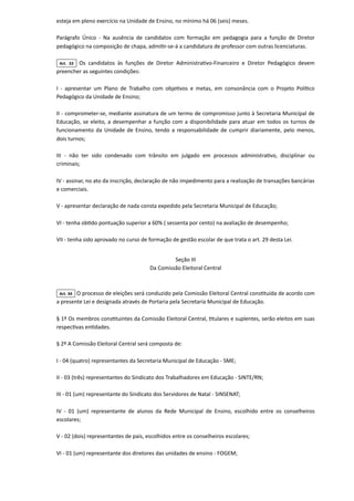 esteja em pleno exercício na Unidade de Ensino, no mínimo há 06 (seis) meses.

Parágrafo Único - Na ausência de candidatos com formação em pedagogia para a função de Diretor
pedagógico na composição de chapa, admitir-se-á a candidatura de professor com outras licenciaturas.
Art. 33 Os candidatos às funções de Diretor Administrativo-Financeiro e Diretor Pedagógico devem
preencher as seguintes condições:

I - apresentar um Plano de Trabalho com objetivos e metas, em consonância com o Projeto Político
Pedagógico da Unidade de Ensino;

II - comprometer-se, mediante assinatura de um termo de compromisso junto à Secretaria Municipal de
Educação, se eleito, a desempenhar a função com a disponibilidade para atuar em todos os turnos de
funcionamento da Unidade de Ensino, tendo a responsabilidade de cumprir diariamente, pelo menos,
dois turnos;

III - não ter sido condenado com trânsito em julgado em processos administrativo, disciplinar ou
criminais;

IV - assinar, no ato da inscrição, declaração de não impedimento para a realização de transações bancárias
e comerciais.

V - apresentar declaração de nada consta expedido pela Secretaria Municipal de Educação;

VI - tenha obtido pontuação superior a 60% ( sessenta por cento) na avaliação de desempenho;

VII - tenha sido aprovado no curso de formação de gestão escolar de que trata o art. 29 desta Lei.



Seção III

Da Comissão Eleitoral Central

Art. 34 O processo de eleições será conduzido pela Comissão Eleitoral Central constituída de acordo com
a presente Lei e designada através de Portaria pela Secretaria Municipal de Educação.

§ 1º Os membros constituintes da Comissão Eleitoral Central, titulares e suplentes, serão eleitos em suas
respectivas entidades.

§ 2º A Comissão Eleitoral Central será composta de:

I - 04 (quatro) representantes da Secretaria Municipal de Educação - SME;

II - 03 (três) representantes do Sindicato dos Trabalhadores em Educação - SINTE/RN;

III - 01 (um) representante do Sindicato dos Servidores de Natal - SINSENAT;

IV - 01 (um) representante de alunos da Rede Municipal de Ensino, escolhido entre os conselheiros
escolares;

V - 02 (dois) representantes de pais, escolhidos entre os conselheiros escolares;

VI - 01 (um) representante dos diretores das unidades de ensino - FOGEM;

 