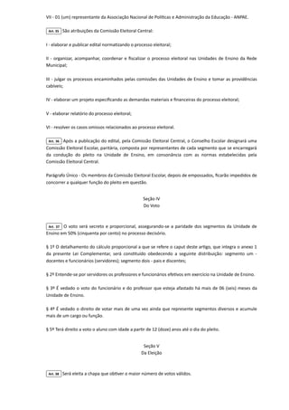 VII - 01 (um) representante da Associação Nacional de Políticas e Administração da Educação - ANPAE.

Art. 35 São atribuições da Comissão Eleitoral Central:

I - elaborar e publicar edital normatizando o processo eleitoral;

II - organizar, acompanhar, coordenar e fiscalizar o processo eleitoral nas Unidades de Ensino da Rede
Municipal;

III - julgar os processos encaminhados pelas comissões das Unidades de Ensino e tomar as providências
cabíveis;

IV - elaborar um projeto especificando as demandas materiais e financeiras do processo eleitoral;

V - elaborar relatório do processo eleitoral;

VI - resolver os casos omissos relacionados ao processo eleitoral.

Art. 36 Após a publicação do edital, pela Comissão Eleitoral Central, o Conselho Escolar designará uma
Comissão Eleitoral Escolar, paritária, composta por representantes de cada segmento que se encarregará
da condução do pleito na Unidade de Ensino, em consonância com as normas estabelecidas pela
Comissão Eleitoral Central.

Parágrafo Único - Os membros da Comissão Eleitoral Escolar, depois de empossados, ficarão impedidos de
concorrer a qualquer função do pleito em questão.



Seção IV

Do Voto

Art. 37 O voto será secreto e proporcional, assegurando-se a paridade dos segmentos da Unidade de
Ensino em 50% (cinquenta por cento) no processo decisório.

§ 1º O detalhamento do cálculo proporcional a que se refere o caput deste artigo, que integra o anexo 1
da presente Lei Complementar, será constituído obedecendo a seguinte distribuição: segmento um -
docentes e funcionários (servidores); segmento dois - pais e discentes;

§ 2º Entende-se por servidores os professores e funcionários efetivos em exercício na Unidade de Ensino.

§ 3º É vedado o voto do funcionário e do professor que esteja afastado há mais de 06 (seis) meses da
Unidade de Ensino.

§ 4º É vedado o direito de votar mais de uma vez ainda que represente segmentos diversos e acumule
mais de um cargo ou função.

§ 5º Terá direito a voto o aluno com idade a partir de 12 (doze) anos até o dia do pleito.



Seção V

Da Eleição

Art. 38 Será eleita a chapa que obtiver o maior número de votos válidos.

 
