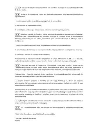Art. 46 O processo de eleição será acompanhado pela Secretaria Municipal de Educação/Departamento
de Gestão Escolar.

Art. 47 A direção da Unidade de Ensino será designada diretamente pelo Executivo Municipal nos
seguintes casos:

I - inexistência de registro de candidaturas pelo período de um mandato;

II - em Unidades de Ensino recém-criadas;

III - a eleição das unidades que trata os incisos anteriores ocorrerá no pleito posterior.

Art. 48 Durante o exercício da função, a equipe gestora será avaliada no seu desempenho funcional,
anualmente, pelo Conselho Escolar e pela Secretaria Municipal de Educação, através de procedimentos
definidos previamente por esta última, referendado pelo Conselho Municipal de Educação, com a
finalidade de:

I - aperfeiçoar o desempenho da Equipe Gestora para a melhoria da Unidade de Ensino;

II - tomar medidas disciplinares, no descumprimento dos artigos que definem as competências desta Lei;

III - melhorar o processo do ensino e da aprendizagem.

Parágrafo Único - O descumprimento das competências da função, definidas nos art. 11, 12 e 13 desta Lei,
implicará na perda do mandato, ouvido o Conselho Escolar e a Secretaria Municipal de Educação.

Art. 49 A Secretaria Municipal de Educação ou a Comunidade Escolar, após consulta e deliberação do
Conselho Municipal de Educação, poderá propor novas formas de gestão, em caráter experimental e
acompanhada por processo de avaliação, não predominando, entretanto, sobre o processo de eleição.

Parágrafo Único - Decorrido o período de um mandato a forma de gestão escolhida pela unidade de
ensino será avaliada pela SME a quem cabe parecer definitivo.

Art. 50 Os Diretores perderão o mandato, por ato do(a) Prefeito(a) se, através de processo
administrativo, ficar comprovada a existência do cometimento de qualquer ato ilícito em matéria de suas
respectivas responsabilidades.

Parágrafo Único - A Secretaria Municipal de Educação poderá nomear uma Comissão Interventora, ouvido
o Conselho Escolar, em qualquer Unidade de Ensino, para sanar situação de grave perturbação de ordem
administrativa, pedagógica ou disciplinar e para fazer cumprir norma, regulamento ou Lei que não esteja
sendo observada.

Art. 51 É inelegível para o terceiro mandato consecutivo aquele que ocupou nos dois últimos mandatos a
função de Diretor Administrativo e/ou Pedagógico.

Art. 52 Esta Lei Complementar entra em vigor na data de sua publicação, revogadas as disposições
anteriores.

Palácio Felipe Camarão, em Natal/RN, 04 de fevereiro de 2015.

CARLOS EDUARDO NUNES ALVES

Prefeito

 