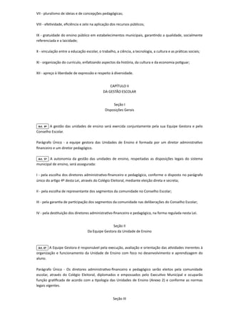 VII - pluralismo de ideias e de concepções pedagógicas;

VIII - efetividade, eficiência e zelo na aplicação dos recursos públicos;

IX - gratuidade do ensino público em estabelecimentos municipais, garantindo a qualidade, socialmente
referenciada e a laicidade;

X - vinculação entre a educação escolar, o trabalho, a ciência, a tecnologia, a cultura e as práticas sociais;

XI - organização do currículo, enfatizando aspectos da história, da cultura e da economia potiguar;

XII - apreço à liberdade de expressão e respeito à diversidade.



CAPÍTULO II

DA GESTÃO ESCOLAR



Seção I

Disposições Gerais

Art. 4º A gestão das unidades de ensino será exercida conjuntamente pela sua Equipe Gestora e pelo
Conselho Escolar.

Parágrafo Único - a equipe gestora das Unidades de Ensino é formada por um diretor administrativo
financeiro e um diretor pedagógico.

Art. 5º A autonomia da gestão das unidades de ensino, respeitadas as disposições legais do sistema
municipal de ensino, será assegurada:

I - pela escolha dos diretores administrativo-financeiro e pedagógico, conforme o disposto no parágrafo
único do artigo 4º desta Lei, através do Colégio Eleitoral, mediante eleição direta e secreta;

II - pela escolha de representante dos segmentos da comunidade no Conselho Escolar;

III - pela garantia de participação dos segmentos da comunidade nas deliberações do Conselho Escolar;

IV - pela destituição dos diretores administrativo-financeiro e pedagógico, na forma regulada nesta Lei.



Seção II

Da Equipe Gestora da Unidade de Ensino

Art. 6º A Equipe Gestora é responsável pela execução, avaliação e orientação das atividades inerentes à
organização e funcionamento da Unidade de Ensino com foco no desenvolvimento e aprendizagem do
aluno.

Parágrafo Único - Os diretores administrativo-financeiro e pedagógico serão eleitos pela comunidade
escolar, através do Colégio Eleitoral, diplomados e empossados pelo Executivo Municipal e ocuparão
função gratificada de acordo com a tipologia das Unidades de Ensino (Anexo 2) e conforme as normas
legais vigentes.



Seção III

 
