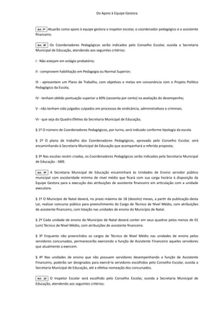 Do Apoio à Equipe Gestora

Art. 7º Atuarão como apoio à equipe gestora o inspetor escolar, o coordenador pedagógico e o assistente
financeiro.

Art. 8º Os Coordenadores Pedagógicos serão indicados pelo Conselho Escolar, ouvida a Secretaria
Municipal de Educação, atendendo aos seguintes critérios:

I - Não estejam em estágio probatório;

II - comprovem habilitação em Pedagogia ou Normal Superior;

III - apresentem um Plano de Trabalho, com objetivos e metas em consonância com o Projeto Político
Pedagógico da Escola;

IV - tenham obtido pontuação superior a 60% (sessenta por cento) na avaliação do desempenho;
V - não tenham sido julgados culpados em processos de sindicância, administrativos e criminais.

VI - que seja do Quadro Efetivo da Secretaria Municipal de Educação;

§ 1º O número de Coordenadores Pedagógicos, por turno, será indicado conforme tipologia da escola.

§ 2º O plano de trabalho dos Coordenadores Pedagógicos, aprovado pelo Conselho Escolar, será
encaminhando à Secretaria Municipal de Educação que acompanhará a referida proposta;

§ 3º Nas escolas recém criadas, os Coordenadores Pedagógicos serão indicados pela Secretaria Municipal
de Educação - SME.

Art. 9º A Secretaria Municipal de Educação encaminhará às Unidades de Ensino servidor público
municipal com escolaridade mínima de nível médio que ficará com sua carga horária à disposição da
Equipe Gestora para a execução das atribuições de assistente financeiro em articulação com a unidade
executora.

§ 1º O Município de Natal deverá, no prazo máximo de 18 (dezoito) meses, a partir da publicação desta
Lei, realizar concurso público para preenchimento do Cargo de Técnico de Nível Médio, com atribuições
de assistente financeiro, com lotação nas unidades de ensino do Município de Natal.

§ 2º Cada unidade de ensino do Município de Natal deverá conter em seus quadros pelos menos de 01
(um) Técnico de Nível Médio, com atribuições de assistente financeiro.

§ 3º Enquanto não preenchidos os cargos de Técnico de Nível Médio nas unidades de ensino pelos
servidores concursados, permanecerão exercendo a função de Assistente Financeiro aqueles servidores
que atualmente a exercem.

§ 4º Nas unidades de ensino que não possuem servidores desempenhando a função de Assistente
Financeiro, poderão ser designados para exercê-la servidores escolhidos pelo Conselho Escolar, ouvida a
Secretaria Municipal de Educação, até a efetiva nomeação dos concursados.

Art. 10 O Inspetor Escolar será escolhido pelo Conselho Escolar, ouvida a Secretaria Municipal de
Educação, atendendo aos seguintes critérios:

 