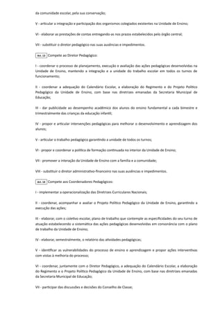 da comunidade escolar, pela sua conservação;

V - articular a integração e participação dos organismos colegiados existentes na Unidade de Ensino;

VI - elaborar as prestações de contas entregando-as nos prazos estabelecidos pelo órgão central;

VII - substituir o diretor pedagógico nas suas ausências e impedimentos.

Art. 13 Compete ao Diretor Pedagógico:

I - coordenar o processo de planejamento, execução e avaliação das ações pedagógicas desenvolvidas na
Unidade de Ensino, mantendo a integração e a unidade do trabalho escolar em todos os turnos de
funcionamento;

II - coordenar a adequação do Calendário Escolar, a elaboração do Regimento e do Projeto Político
Pedagógico da Unidade de Ensino, com base nas diretrizes emanadas da Secretaria Municipal de
Educação;

III - dar publicidade ao desempenho acadêmico dos alunos do ensino fundamental a cada bimestre e
trimestralmente das crianças da educação infantil;

IV - propor e articular intervenções pedagógicas para melhorar o desenvolvimento e aprendizagem dos
alunos;

V - articular o trabalho pedagógico garantindo a unidade de todos os turnos;

VI - propor e coordenar a política de formação continuada no interior da Unidade de Ensino;

VII - promover a interação da Unidade de Ensino com a família e a comunidade;

VIII - substituir o diretor administrativo-financeiro nas suas ausências e impedimentos.

Art. 14 Compete aos Coordenadores Pedagógicos:

I - implementar a operacionalização das Diretrizes Curriculares Nacionais;

II - coordenar, acompanhar e avaliar o Projeto Político Pedagógico da Unidade de Ensino, garantindo a
execução das ações;

III - elaborar, com o coletivo escolar, plano de trabalho que contemple as especificidades do seu turno de
atuação estabelecendo a sistemática das ações pedagógicas desenvolvidas em consonância com o plano
de trabalho da Unidade de Ensino;

IV - elaborar, semestralmente, o relatório das atividades pedagógicas;

V - identificar as vulnerabilidades do processo de ensino e aprendizagem e propor ações interventivas
com vistas à melhoria do processo;

VI - coordenar, juntamente com o Diretor Pedagógico, a adequação do Calendário Escolar, a elaboração
do Regimento e o Projeto Político Pedagógico da Unidade de Ensino, com base nas diretrizes emanadas
da Secretaria Municipal de Educação;

VII - participar das discussões e decisões do Conselho de Classe;

 