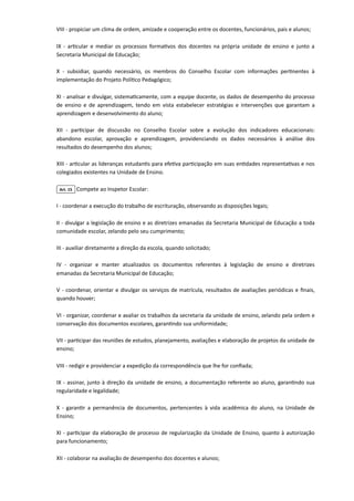 VIII - propiciar um clima de ordem, amizade e cooperação entre os docentes, funcionários, pais e alunos;

IX - articular e mediar os processos formativos dos docentes na própria unidade de ensino e junto a
Secretaria Municipal de Educação;

X - subsidiar, quando necessário, os membros do Conselho Escolar com informações pertinentes à
implementação do Projeto Político Pedagógico;

XI - analisar e divulgar, sistematicamente, com a equipe docente, os dados de desempenho do processo
de ensino e de aprendizagem, tendo em vista estabelecer estratégias e intervenções que garantam a
aprendizagem e desenvolvimento do aluno;

XII - participar de discussão no Conselho Escolar sobre a evolução dos indicadores educacionais:
abandono escolar, aprovação e aprendizagem, providenciando os dados necessários à análise dos
resultados do desempenho dos alunos;

XIII - articular as lideranças estudantis para efetiva participação em suas entidades representativas e nos
colegiados existentes na Unidade de Ensino.

Art. 15 Compete ao Inspetor Escolar:

I - coordenar a execução do trabalho de escrituração, observando as disposições legais;

II - divulgar a legislação de ensino e as diretrizes emanadas da Secretaria Municipal de Educação a toda
comunidade escolar, zelando pelo seu cumprimento;

III - auxiliar diretamente a direção da escola, quando solicitado;

IV - organizar e manter atualizados os documentos referentes à legislação de ensino e diretrizes
emanadas da Secretaria Municipal de Educação;

V - coordenar, orientar e divulgar os serviços de matrícula, resultados de avaliações periódicas e finais,
quando houver;

VI - organizar, coordenar e avaliar os trabalhos da secretaria da unidade de ensino, zelando pela ordem e
conservação dos documentos escolares, garantindo sua uniformidade;

VII - participar das reuniões de estudos, planejamento, avaliações e elaboração de projetos da unidade de
ensino;
VIII - redigir e providenciar a expedição da correspondência que lhe for confiada;

IX - assinar, junto à direção da unidade de ensino, a documentação referente ao aluno, garantindo sua
regularidade e legalidade;

X - garantir a permanência de documentos, pertencentes à vida acadêmica do aluno, na Unidade de
Ensino;

XI - participar da elaboração de processo de regularização da Unidade de Ensino, quanto à autorização
para funcionamento;

XII - colaborar na avaliação de desempenho dos docentes e alunos;

 