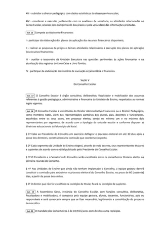 XIII - subsidiar o diretor pedagógico com dados estatísticos do desempenho escolar;

XIV - coordenar e executar, juntamente com os auxiliares de secretaria, as atividades relacionadas ao
Censo Escolar, zelando pelo cumprimento dos prazos e pela veracidade das informações prestadas.

Art. 16 Compete ao Assistente Financeiro:

I - participar da elaboração dos planos de aplicação dos recursos financeiros disponíveis;

II - realizar as pesquisas de preços e demais atividades relacionadas à execução dos planos de aplicação
dos recursos financeiros;

III - auxiliar o tesoureiro da Unidade Executora nas questões pertinentes às ações financeiras e na
atualização dos registros do Livro Caixa e Livro Tombo;

IV - participar da elaboração do relatório de execução orçamentária e financeira.



Seção V

Do Conselho Escolar

Art. 17 O Conselho Escolar é órgão consultivo, deliberativo, fiscalizador e mobilizador dos assuntos
referentes à gestão pedagógica, administrativa e financeira da Unidade de Ensino, respeitadas as normas
legais vigentes.

Art. 18 O Conselho Escolar é constituído do Diretor Administrativo-Financeiro ou o Diretor Pedagógico,
como membros natos, além das representações paritárias dos alunos, pais, docentes e funcionários,
escolhidos entre os seus pares, em processo eletivo, sendo no mínimo um e no máximo dois
representantes por segmento, de acordo com a tipologia da unidade escolar e conforme dispuser as
diretrizes educacionais do Município de Natal.

§ 1º Cabe ao Presidente do Conselho em exercício deflagrar o processo eleitoral em até 30 dias após a
posse dos diretores, constituindo uma comissão que coordenará o pleito.

§ 2º Cada segmento da Unidade de Ensino elegerá, através de voto secreto, seus representantes titulares
e suplentes de acordo com o edital publicado pelo Presidente do Conselho Escolar.

§ 3º O Presidente e o Secretário do Conselho serão escolhidos entre os conselheiros titulares eleitos na
primeira reunião do Conselho.

§ 4º Nas Unidades de Ensino que ainda não tenham implantado o Conselho, a equipe gestora deverá
constituir a comissão para coordenar o processo eleitoral do Conselho Escolar, no prazo de 60 (sessenta)
dias, a partir da posse dos eleitos.

§ 5º O diretor que não for escolhido na condição de titular, ficará na condição de suplente.

Art. 19 A Assembleia Geral, instância do Conselho Escolar, com funções consultiva, deliberativa,
fiscalizadora e mobilizadora, é composta pela equipe gestora, alunos, docentes, funcionários, pais ou
responsáveis e será convocada sempre que se fizer necessário, legitimando a consolidação do processo
democrático.

Art. 20 O mandato dos Conselheiros é de 03 (três) anos com direito a uma reeleição.

 