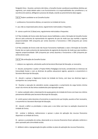 Parágrafo Único - Durante o primeiro mês letivo, o Conselho Escolar coordenará assembleias distintas por
segmento, com amplo debate sobre o seu funcionamento e as responsabilidades dos conselheiros e, na
ocorrência de vacância, deflagrará o processo de eleição, visando ao preenchimento da(s) vaga(s).

Art. 21 Podem candidatar-se ao Conselho Escolar:

I - professores e funcionários efetivos, em exercício na Unidade de Ensino;

II - pai, mãe ou responsável pelos alunos, regularmente matriculados e frequentes;

III - alunos a partir de 12 (doze) anos, regularmente matriculados e frequentes.

§ 1º Nas Unidades de Ensino onde não houver alunos habilitados a votar a formação do Conselho Escolar
dar-se-á pelo acréscimo de representante do segmento de pais de modo que seja mantida a seguinte
proporcionalidade: 50% (cinquenta por cento) docentes e funcionários e 50% (cinquenta por cento)
alunos e pais.

§ 2º Nas Unidades de Ensino onde não houver funcionários habilitados a votar a formação do Conselho
Escolar dar-se-á pelo acréscimo de representante do segmento de docentes de modo que seja mantida a
seguinte proporcionalidade: 50% (cinquenta por cento) docentes e funcionários e 50% (cinquenta por
cento) alunos e pais.

Art. 22 São atribuições do Conselho Escolar:

I - elaborar seu regimento, solicitando auxílio da Secretaria Municipal de Educação, se necessário;

II - discutir, acompanhar e avaliar o Projeto Político Pedagógico da Escola, considerando os interesses da
Comunidade Escolar e com as diretrizes da política educacional vigente, aprová-lo e encaminhá-lo à
Secretaria Municipal de Educação;

III - discutir e aprovar o Regimento Escolar da Unidade de Ensino, com base nas diretrizes legais e
acompanhar seu cumprimento;

IV - fiscalizar a execução do calendário escolar, assegurando o cumprimento da carga horária mínima
anual e do mínimo de dias letivos estabelecidos pela legislação vigente;

V - realizar avaliação sobre o desempenho da equipe gestora da Unidade de Ensino com base nos critérios
previamente definidos pela Secretaria Municipal de Educação;

VI - emitir parecer sobre docentes e funcionários no exercício de suas funções, quando se fizer necessário,
e encaminhá-lo à Secretaria Municipal de Educação;

VII - discutir e definir as prioridades e metas para o ano letivo com base na avaliação situacional da
Unidade de Ensino;

VIII - analisar e deliberar, redimensionar e aprovar o plano de aplicação dos recursos financeiros
disponíveis na Unidade de Ensino;

IX - apreciar as prestações de contas, observando se os recursos financeiros foram aplicados conforme o
plano aprovado pela comunidade escolar;

X - deliberar sobre a reprogramação de ações contidas no plano de aplicação dos recursos financeiros;

 