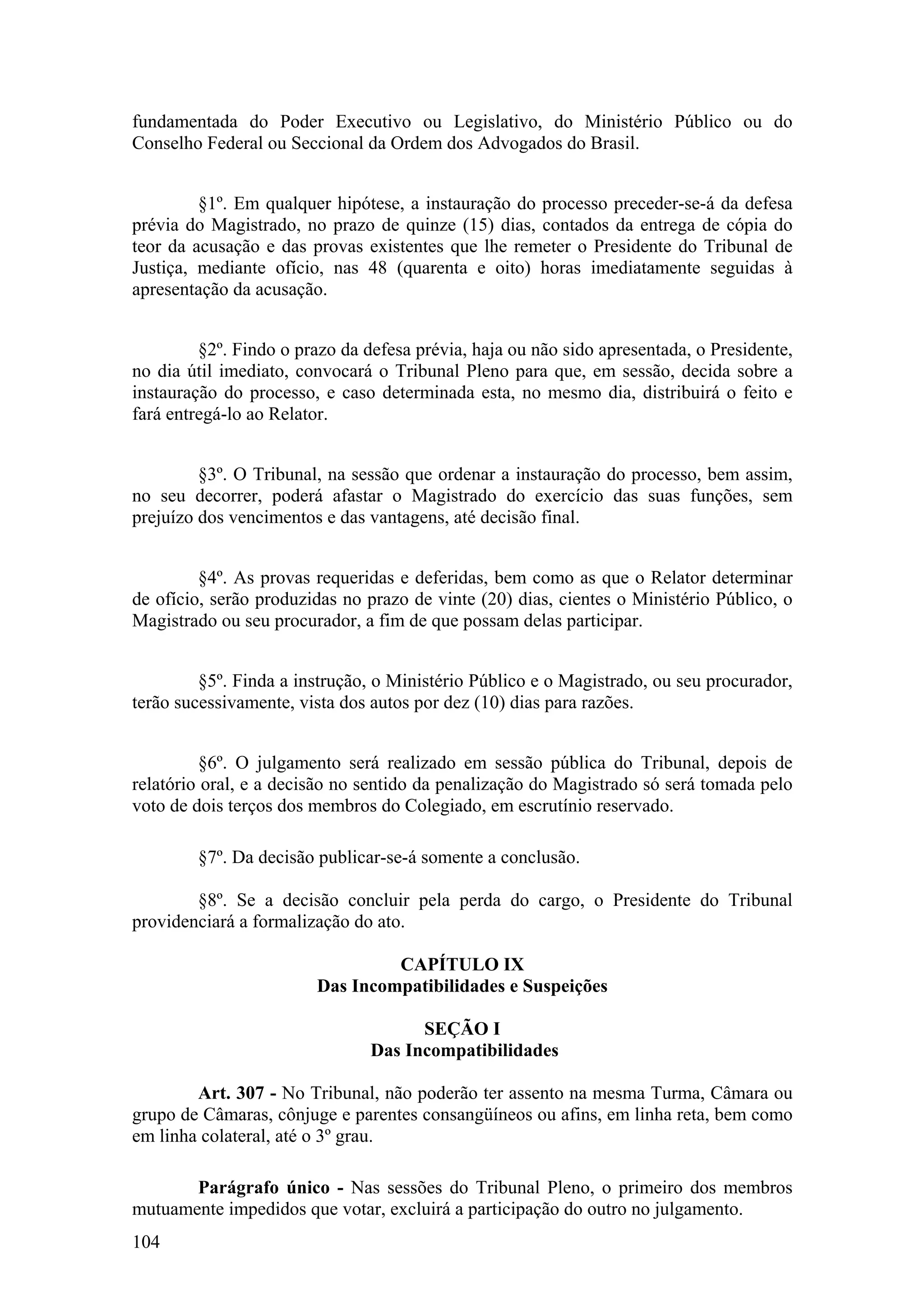 fundamentada do Poder Executivo ou Legislativo, do Ministério Público ou do
Conselho Federal ou Seccional da Ordem dos Advogados do Brasil.
§1º. Em qualquer hipótese, a instauração do processo preceder-se-á da defesa
prévia do Magistrado, no prazo de quinze (15) dias, contados da entrega de cópia do
teor da acusação e das provas existentes que lhe remeter o Presidente do Tribunal de
Justiça, mediante ofício, nas 48 (quarenta e oito) horas imediatamente seguidas à
apresentação da acusação.
§2º. Findo o prazo da defesa prévia, haja ou não sido apresentada, o Presidente,
no dia útil imediato, convocará o Tribunal Pleno para que, em sessão, decida sobre a
instauração do processo, e caso determinada esta, no mesmo dia, distribuirá o feito e
fará entregá-lo ao Relator.
§3º. O Tribunal, na sessão que ordenar a instauração do processo, bem assim,
no seu decorrer, poderá afastar o Magistrado do exercício das suas funções, sem
prejuízo dos vencimentos e das vantagens, até decisão final.
§4º. As provas requeridas e deferidas, bem como as que o Relator determinar
de ofício, serão produzidas no prazo de vinte (20) dias, cientes o Ministério Público, o
Magistrado ou seu procurador, a fim de que possam delas participar.
§5º. Finda a instrução, o Ministério Público e o Magistrado, ou seu procurador,
terão sucessivamente, vista dos autos por dez (10) dias para razões.
§6º. O julgamento será realizado em sessão pública do Tribunal, depois de
relatório oral, e a decisão no sentido da penalização do Magistrado só será tomada pelo
voto de dois terços dos membros do Colegiado, em escrutínio reservado.
§7º. Da decisão publicar-se-á somente a conclusão.
§8º. Se a decisão concluir pela perda do cargo, o Presidente do Tribunal
providenciará a formalização do ato.
CAPÍTULO IX
Das Incompatibilidades e Suspeições
SEÇÃO I
Das Incompatibilidades
Art. 307 - No Tribunal, não poderão ter assento na mesma Turma, Câmara ou
grupo de Câmaras, cônjuge e parentes consangüíneos ou afins, em linha reta, bem como
em linha colateral, até o 3º grau.
Parágrafo único - Nas sessões do Tribunal Pleno, o primeiro dos membros
mutuamente impedidos que votar, excluirá a participação do outro no julgamento.
104
 