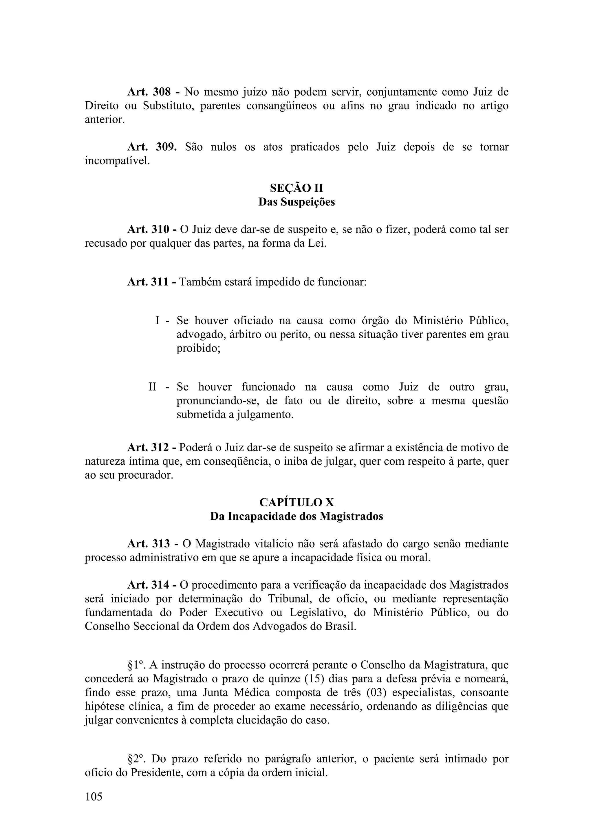 Art. 308 - No mesmo juízo não podem servir, conjuntamente como Juiz de
Direito ou Substituto, parentes consangüíneos ou afins no grau indicado no artigo
anterior.
Art. 309. São nulos os atos praticados pelo Juiz depois de se tornar
incompatível.
SEÇÃO II
Das Suspeições
Art. 310 - O Juiz deve dar-se de suspeito e, se não o fizer, poderá como tal ser
recusado por qualquer das partes, na forma da Lei.
Art. 311 - Também estará impedido de funcionar:
I - Se houver oficiado na causa como órgão do Ministério Público,
advogado, árbitro ou perito, ou nessa situação tiver parentes em grau
proibido;
II - Se houver funcionado na causa como Juiz de outro grau,
pronunciando-se, de fato ou de direito, sobre a mesma questão
submetida a julgamento.
Art. 312 - Poderá o Juiz dar-se de suspeito se afirmar a existência de motivo de
natureza íntima que, em conseqüência, o iniba de julgar, quer com respeito à parte, quer
ao seu procurador.
CAPÍTULO X
Da Incapacidade dos Magistrados
Art. 313 - O Magistrado vitalício não será afastado do cargo senão mediante
processo administrativo em que se apure a incapacidade física ou moral.
Art. 314 - O procedimento para a verificação da incapacidade dos Magistrados
será iniciado por determinação do Tribunal, de ofício, ou mediante representação
fundamentada do Poder Executivo ou Legislativo, do Ministério Público, ou do
Conselho Seccional da Ordem dos Advogados do Brasil.
§1º. A instrução do processo ocorrerá perante o Conselho da Magistratura, que
concederá ao Magistrado o prazo de quinze (15) dias para a defesa prévia e nomeará,
findo esse prazo, uma Junta Médica composta de três (03) especialistas, consoante
hipótese clínica, a fim de proceder ao exame necessário, ordenando as diligências que
julgar convenientes à completa elucidação do caso.
§2º. Do prazo referido no parágrafo anterior, o paciente será intimado por
ofício do Presidente, com a cópia da ordem inicial.
105
 