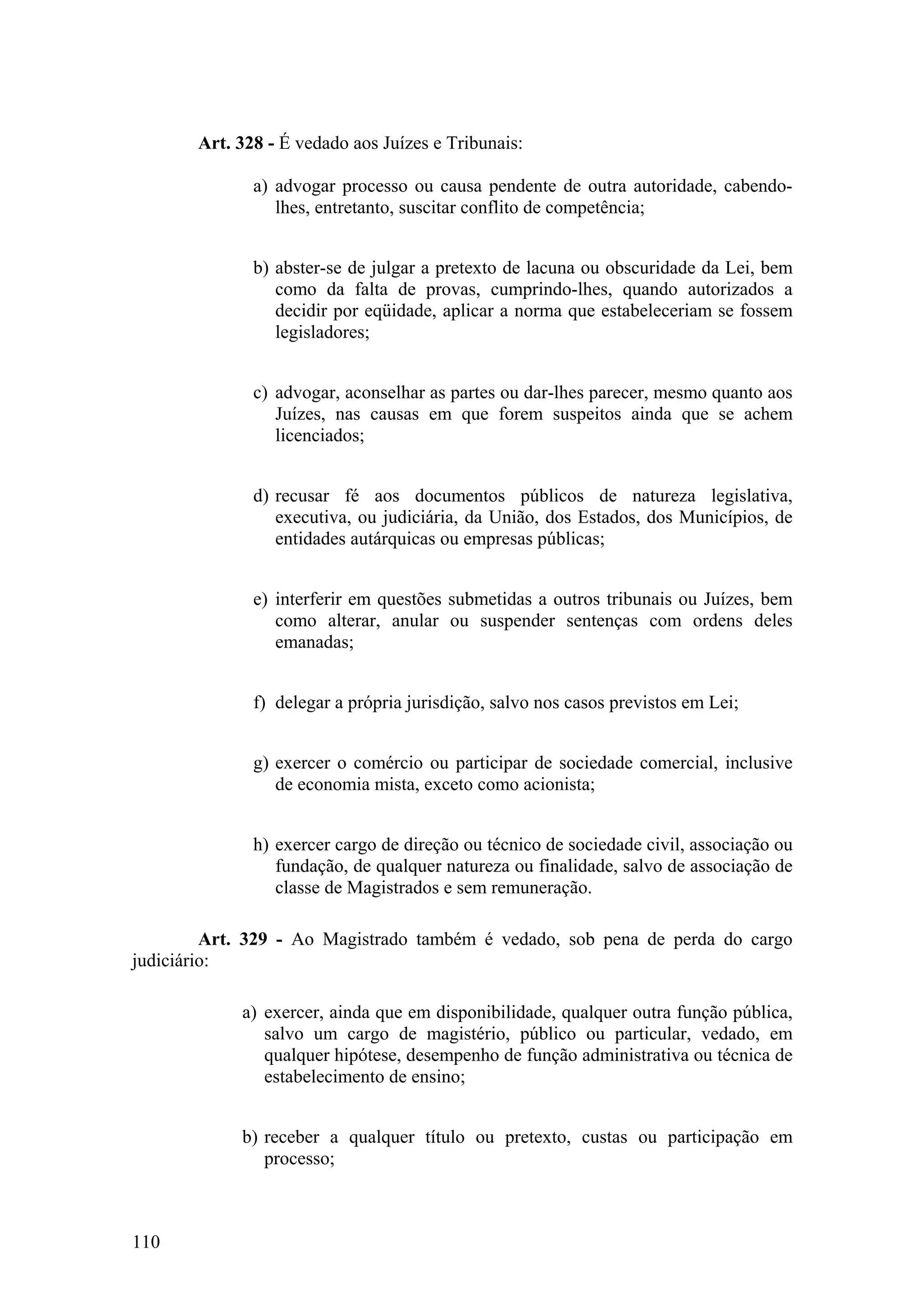Art. 328 - É vedado aos Juízes e Tribunais:
a) advogar processo ou causa pendente de outra autoridade, cabendo-
lhes, entretanto, suscitar conflito de competência;
b) abster-se de julgar a pretexto de lacuna ou obscuridade da Lei, bem
como da falta de provas, cumprindo-lhes, quando autorizados a
decidir por eqüidade, aplicar a norma que estabeleceriam se fossem
legisladores;
c) advogar, aconselhar as partes ou dar-lhes parecer, mesmo quanto aos
Juízes, nas causas em que forem suspeitos ainda que se achem
licenciados;
d) recusar fé aos documentos públicos de natureza legislativa,
executiva, ou judiciária, da União, dos Estados, dos Municípios, de
entidades autárquicas ou empresas públicas;
e) interferir em questões submetidas a outros tribunais ou Juízes, bem
como alterar, anular ou suspender sentenças com ordens deles
emanadas;
f) delegar a própria jurisdição, salvo nos casos previstos em Lei;
g) exercer o comércio ou participar de sociedade comercial, inclusive
de economia mista, exceto como acionista;
h) exercer cargo de direção ou técnico de sociedade civil, associação ou
fundação, de qualquer natureza ou finalidade, salvo de associação de
classe de Magistrados e sem remuneração.
Art. 329 - Ao Magistrado também é vedado, sob pena de perda do cargo
judiciário:
a) exercer, ainda que em disponibilidade, qualquer outra função pública,
salvo um cargo de magistério, público ou particular, vedado, em
qualquer hipótese, desempenho de função administrativa ou técnica de
estabelecimento de ensino;
b) receber a qualquer título ou pretexto, custas ou participação em
processo;
110
 