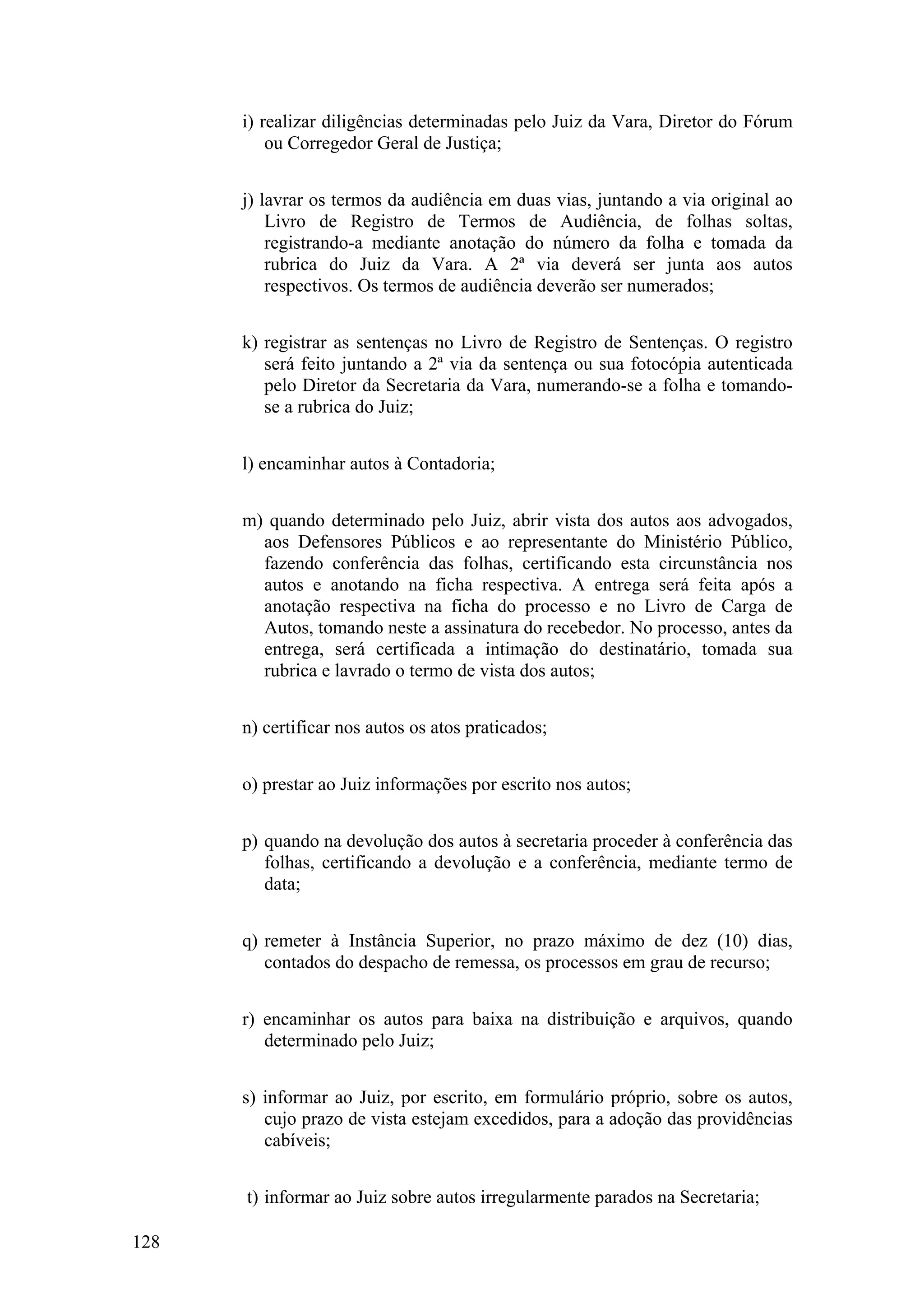 i) realizar diligências determinadas pelo Juiz da Vara, Diretor do Fórum
ou Corregedor Geral de Justiça;
j) lavrar os termos da audiência em duas vias, juntando a via original ao
Livro de Registro de Termos de Audiência, de folhas soltas,
registrando-a mediante anotação do número da folha e tomada da
rubrica do Juiz da Vara. A 2ª via deverá ser junta aos autos
respectivos. Os termos de audiência deverão ser numerados;
k) registrar as sentenças no Livro de Registro de Sentenças. O registro
será feito juntando a 2ª via da sentença ou sua fotocópia autenticada
pelo Diretor da Secretaria da Vara, numerando-se a folha e tomando-
se a rubrica do Juiz;
l) encaminhar autos à Contadoria;
m) quando determinado pelo Juiz, abrir vista dos autos aos advogados,
aos Defensores Públicos e ao representante do Ministério Público,
fazendo conferência das folhas, certificando esta circunstância nos
autos e anotando na ficha respectiva. A entrega será feita após a
anotação respectiva na ficha do processo e no Livro de Carga de
Autos, tomando neste a assinatura do recebedor. No processo, antes da
entrega, será certificada a intimação do destinatário, tomada sua
rubrica e lavrado o termo de vista dos autos;
n) certificar nos autos os atos praticados;
o) prestar ao Juiz informações por escrito nos autos;
p) quando na devolução dos autos à secretaria proceder à conferência das
folhas, certificando a devolução e a conferência, mediante termo de
data;
q) remeter à Instância Superior, no prazo máximo de dez (10) dias,
contados do despacho de remessa, os processos em grau de recurso;
r) encaminhar os autos para baixa na distribuição e arquivos, quando
determinado pelo Juiz;
s) informar ao Juiz, por escrito, em formulário próprio, sobre os autos,
cujo prazo de vista estejam excedidos, para a adoção das providências
cabíveis;
t) informar ao Juiz sobre autos irregularmente parados na Secretaria;
128
 