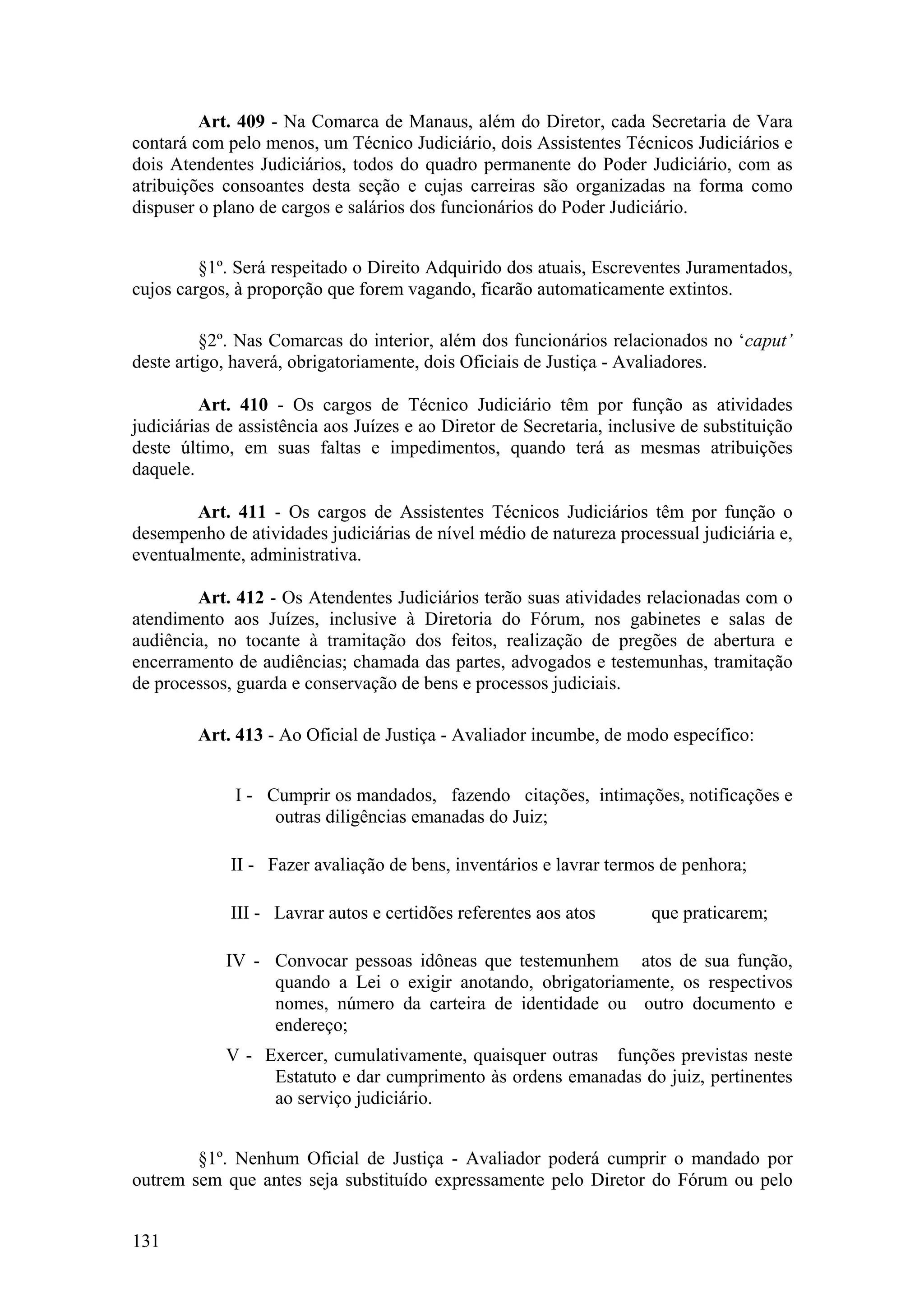 Art. 409 - Na Comarca de Manaus, além do Diretor, cada Secretaria de Vara
contará com pelo menos, um Técnico Judiciário, dois Assistentes Técnicos Judiciários e
dois Atendentes Judiciários, todos do quadro permanente do Poder Judiciário, com as
atribuições consoantes desta seção e cujas carreiras são organizadas na forma como
dispuser o plano de cargos e salários dos funcionários do Poder Judiciário.
§1º. Será respeitado o Direito Adquirido dos atuais, Escreventes Juramentados,
cujos cargos, à proporção que forem vagando, ficarão automaticamente extintos.
§2º. Nas Comarcas do interior, além dos funcionários relacionados no ‘caput’
deste artigo, haverá, obrigatoriamente, dois Oficiais de Justiça - Avaliadores.
Art. 410 - Os cargos de Técnico Judiciário têm por função as atividades
judiciárias de assistência aos Juízes e ao Diretor de Secretaria, inclusive de substituição
deste último, em suas faltas e impedimentos, quando terá as mesmas atribuições
daquele.
Art. 411 - Os cargos de Assistentes Técnicos Judiciários têm por função o
desempenho de atividades judiciárias de nível médio de natureza processual judiciária e,
eventualmente, administrativa.
Art. 412 - Os Atendentes Judiciários terão suas atividades relacionadas com o
atendimento aos Juízes, inclusive à Diretoria do Fórum, nos gabinetes e salas de
audiência, no tocante à tramitação dos feitos, realização de pregões de abertura e
encerramento de audiências; chamada das partes, advogados e testemunhas, tramitação
de processos, guarda e conservação de bens e processos judiciais.
Art. 413 - Ao Oficial de Justiça - Avaliador incumbe, de modo específico:
I - Cumprir os mandados, fazendo citações, intimações, notificações e
outras diligências emanadas do Juiz;
II - Fazer avaliação de bens, inventários e lavrar termos de penhora;
III - Lavrar autos e certidões referentes aos atos que praticarem;
IV - Convocar pessoas idôneas que testemunhem atos de sua função,
quando a Lei o exigir anotando, obrigatoriamente, os respectivos
nomes, número da carteira de identidade ou outro documento e
endereço;
V - Exercer, cumulativamente, quaisquer outras funções previstas neste
Estatuto e dar cumprimento às ordens emanadas do juiz, pertinentes
ao serviço judiciário.
§1º. Nenhum Oficial de Justiça - Avaliador poderá cumprir o mandado por
outrem sem que antes seja substituído expressamente pelo Diretor do Fórum ou pelo
131
 