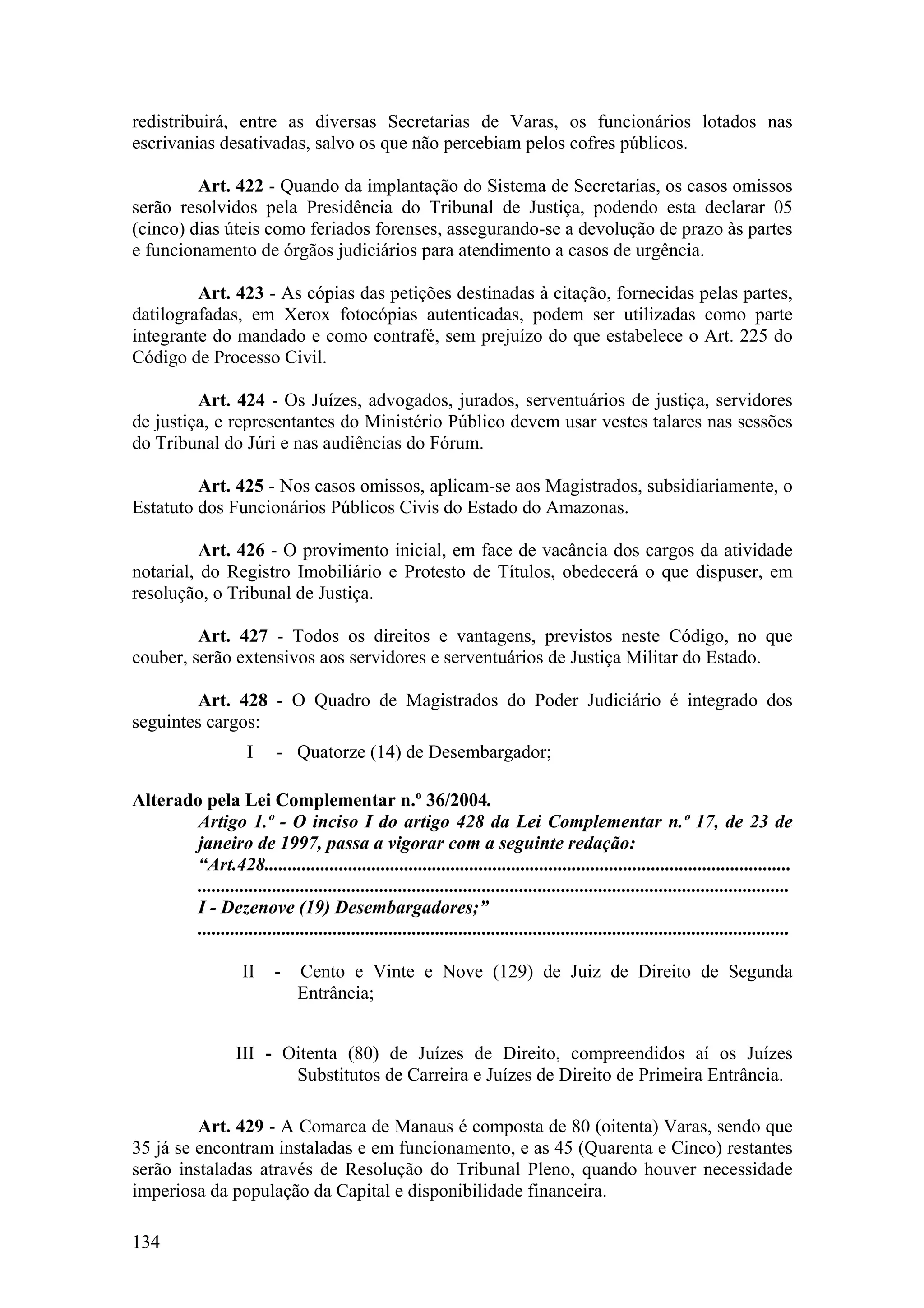 redistribuirá, entre as diversas Secretarias de Varas, os funcionários lotados nas
escrivanias desativadas, salvo os que não percebiam pelos cofres públicos.
Art. 422 - Quando da implantação do Sistema de Secretarias, os casos omissos
serão resolvidos pela Presidência do Tribunal de Justiça, podendo esta declarar 05
(cinco) dias úteis como feriados forenses, assegurando-se a devolução de prazo às partes
e funcionamento de órgãos judiciários para atendimento a casos de urgência.
Art. 423 - As cópias das petições destinadas à citação, fornecidas pelas partes,
datilografadas, em Xerox fotocópias autenticadas, podem ser utilizadas como parte
integrante do mandado e como contrafé, sem prejuízo do que estabelece o Art. 225 do
Código de Processo Civil.
Art. 424 - Os Juízes, advogados, jurados, serventuários de justiça, servidores
de justiça, e representantes do Ministério Público devem usar vestes talares nas sessões
do Tribunal do Júri e nas audiências do Fórum.
Art. 425 - Nos casos omissos, aplicam-se aos Magistrados, subsidiariamente, o
Estatuto dos Funcionários Públicos Civis do Estado do Amazonas.
Art. 426 - O provimento inicial, em face de vacância dos cargos da atividade
notarial, do Registro Imobiliário e Protesto de Títulos, obedecerá o que dispuser, em
resolução, o Tribunal de Justiça.
Art. 427 - Todos os direitos e vantagens, previstos neste Código, no que
couber, serão extensivos aos servidores e serventuários de Justiça Militar do Estado.
Art. 428 - O Quadro de Magistrados do Poder Judiciário é integrado dos
seguintes cargos:
I - Quatorze (14) de Desembargador;
Alterado pela Lei Complementar n.º 36/2004.
Artigo 1.º - O inciso I do artigo 428 da Lei Complementar n.º 17, de 23 de
janeiro de 1997, passa a vigorar com a seguinte redação:
“Art.428.................................................................................................................
...............................................................................................................................
I - Dezenove (19) Desembargadores;”
...............................................................................................................................
II - Cento e Vinte e Nove (129) de Juiz de Direito de Segunda
Entrância;
III - Oitenta (80) de Juízes de Direito, compreendidos aí os Juízes
Substitutos de Carreira e Juízes de Direito de Primeira Entrância.
Art. 429 - A Comarca de Manaus é composta de 80 (oitenta) Varas, sendo que
35 já se encontram instaladas e em funcionamento, e as 45 (Quarenta e Cinco) restantes
serão instaladas através de Resolução do Tribunal Pleno, quando houver necessidade
imperiosa da população da Capital e disponibilidade financeira.
134
 