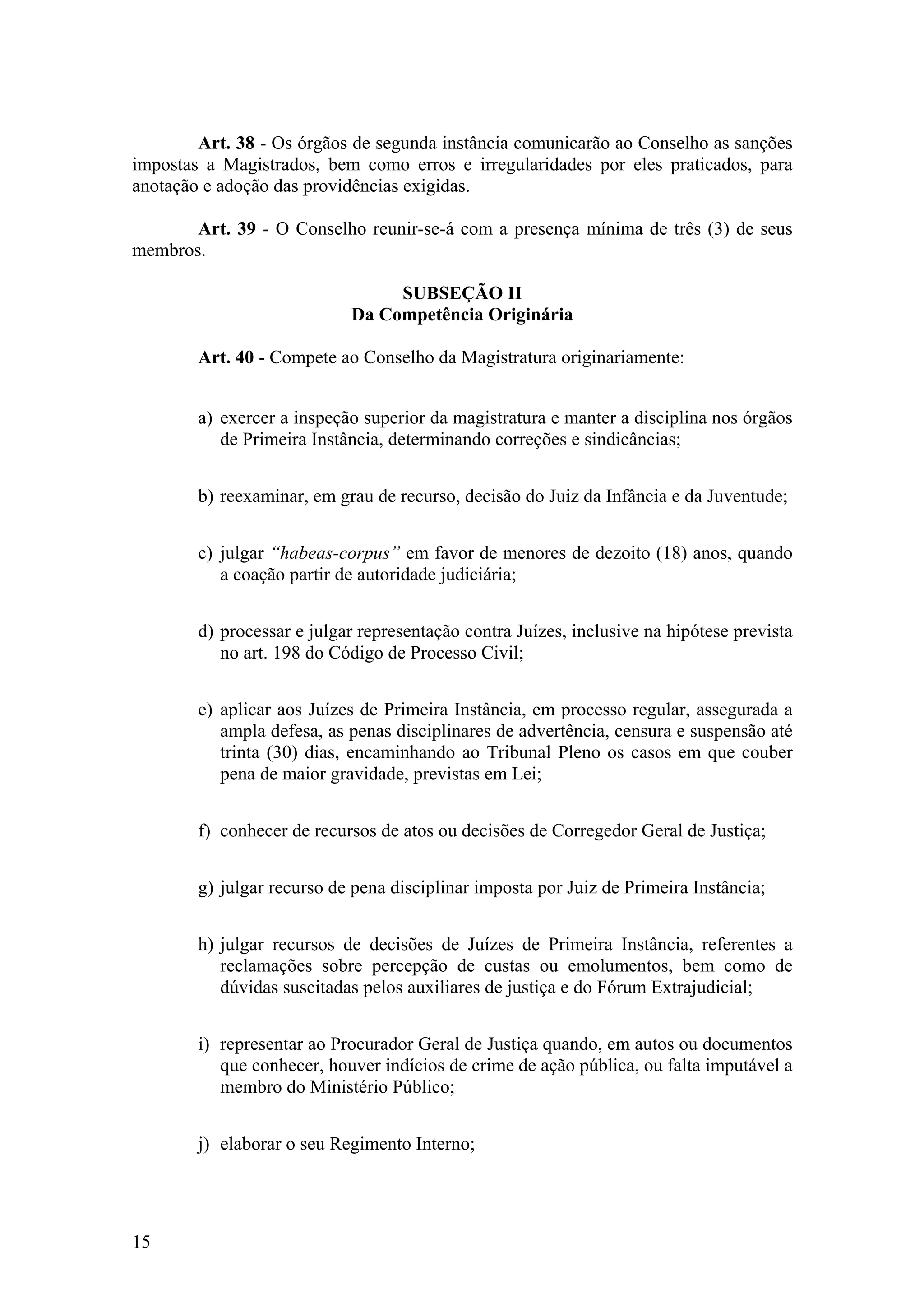 Art. 38 - Os órgãos de segunda instância comunicarão ao Conselho as sanções
impostas a Magistrados, bem como erros e irregularidades por eles praticados, para
anotação e adoção das providências exigidas.
Art. 39 - O Conselho reunir-se-á com a presença mínima de três (3) de seus
membros.
SUBSEÇÃO II
Da Competência Originária
Art. 40 - Compete ao Conselho da Magistratura originariamente:
a) exercer a inspeção superior da magistratura e manter a disciplina nos órgãos
de Primeira Instância, determinando correções e sindicâncias;
b) reexaminar, em grau de recurso, decisão do Juiz da Infância e da Juventude;
c) julgar “habeas-corpus” em favor de menores de dezoito (18) anos, quando
a coação partir de autoridade judiciária;
d) processar e julgar representação contra Juízes, inclusive na hipótese prevista
no art. 198 do Código de Processo Civil;
e) aplicar aos Juízes de Primeira Instância, em processo regular, assegurada a
ampla defesa, as penas disciplinares de advertência, censura e suspensão até
trinta (30) dias, encaminhando ao Tribunal Pleno os casos em que couber
pena de maior gravidade, previstas em Lei;
f) conhecer de recursos de atos ou decisões de Corregedor Geral de Justiça;
g) julgar recurso de pena disciplinar imposta por Juiz de Primeira Instância;
h) julgar recursos de decisões de Juízes de Primeira Instância, referentes a
reclamações sobre percepção de custas ou emolumentos, bem como de
dúvidas suscitadas pelos auxiliares de justiça e do Fórum Extrajudicial;
i) representar ao Procurador Geral de Justiça quando, em autos ou documentos
que conhecer, houver indícios de crime de ação pública, ou falta imputável a
membro do Ministério Público;
j) elaborar o seu Regimento Interno;
15
 