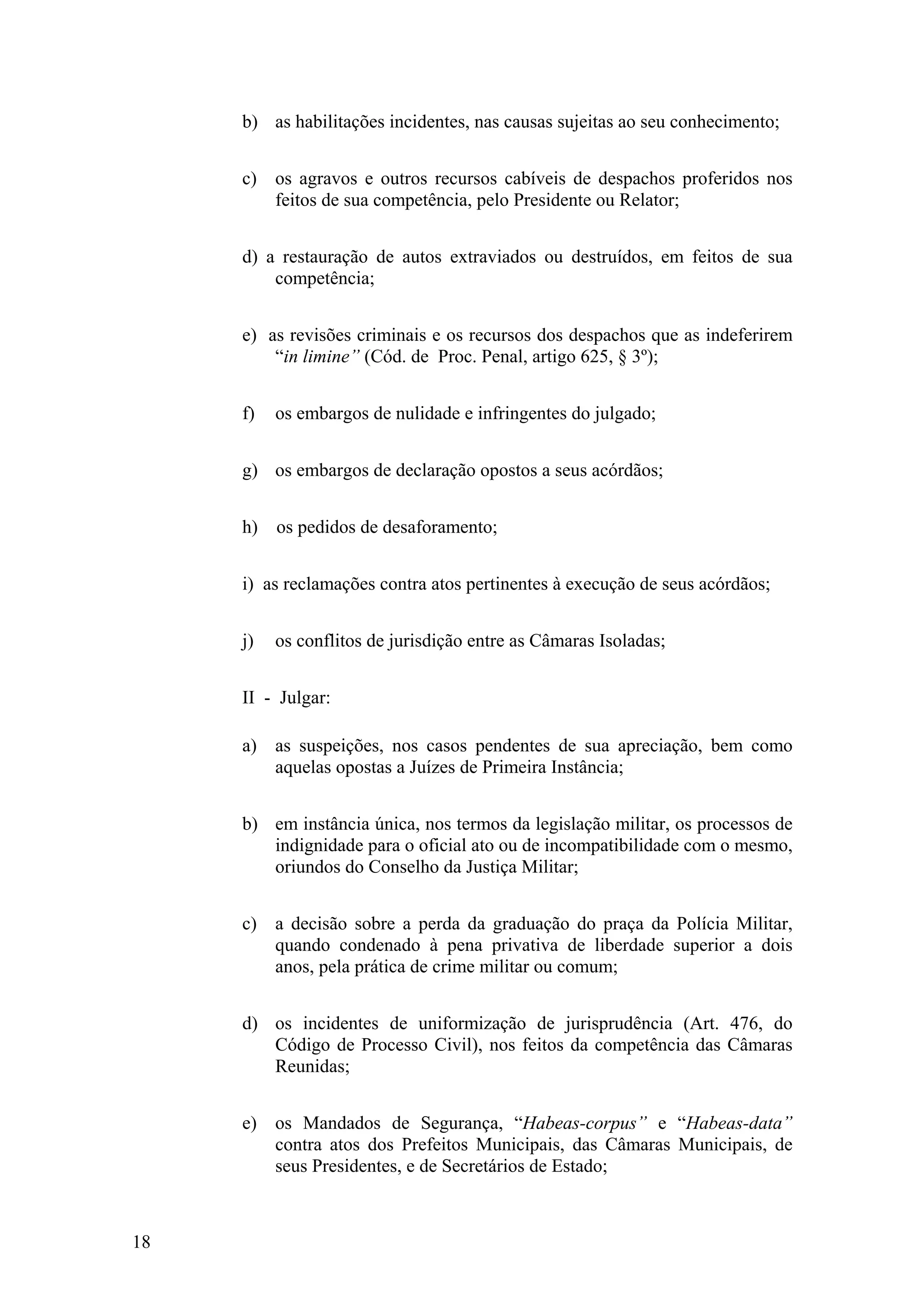 b) as habilitações incidentes, nas causas sujeitas ao seu conhecimento;
c) os agravos e outros recursos cabíveis de despachos proferidos nos
feitos de sua competência, pelo Presidente ou Relator;
d) a restauração de autos extraviados ou destruídos, em feitos de sua
competência;
e) as revisões criminais e os recursos dos despachos que as indeferirem
“in limine” (Cód. de Proc. Penal, artigo 625, § 3º);
f) os embargos de nulidade e infringentes do julgado;
g) os embargos de declaração opostos a seus acórdãos;
h) os pedidos de desaforamento;
i) as reclamações contra atos pertinentes à execução de seus acórdãos;
j) os conflitos de jurisdição entre as Câmaras Isoladas;
II - Julgar:
a) as suspeições, nos casos pendentes de sua apreciação, bem como
aquelas opostas a Juízes de Primeira Instância;
b) em instância única, nos termos da legislação militar, os processos de
indignidade para o oficial ato ou de incompatibilidade com o mesmo,
oriundos do Conselho da Justiça Militar;
c) a decisão sobre a perda da graduação do praça da Polícia Militar,
quando condenado à pena privativa de liberdade superior a dois
anos, pela prática de crime militar ou comum;
d) os incidentes de uniformização de jurisprudência (Art. 476, do
Código de Processo Civil), nos feitos da competência das Câmaras
Reunidas;
e) os Mandados de Segurança, “Habeas-corpus” e “Habeas-data”
contra atos dos Prefeitos Municipais, das Câmaras Municipais, de
seus Presidentes, e de Secretários de Estado;
18
 