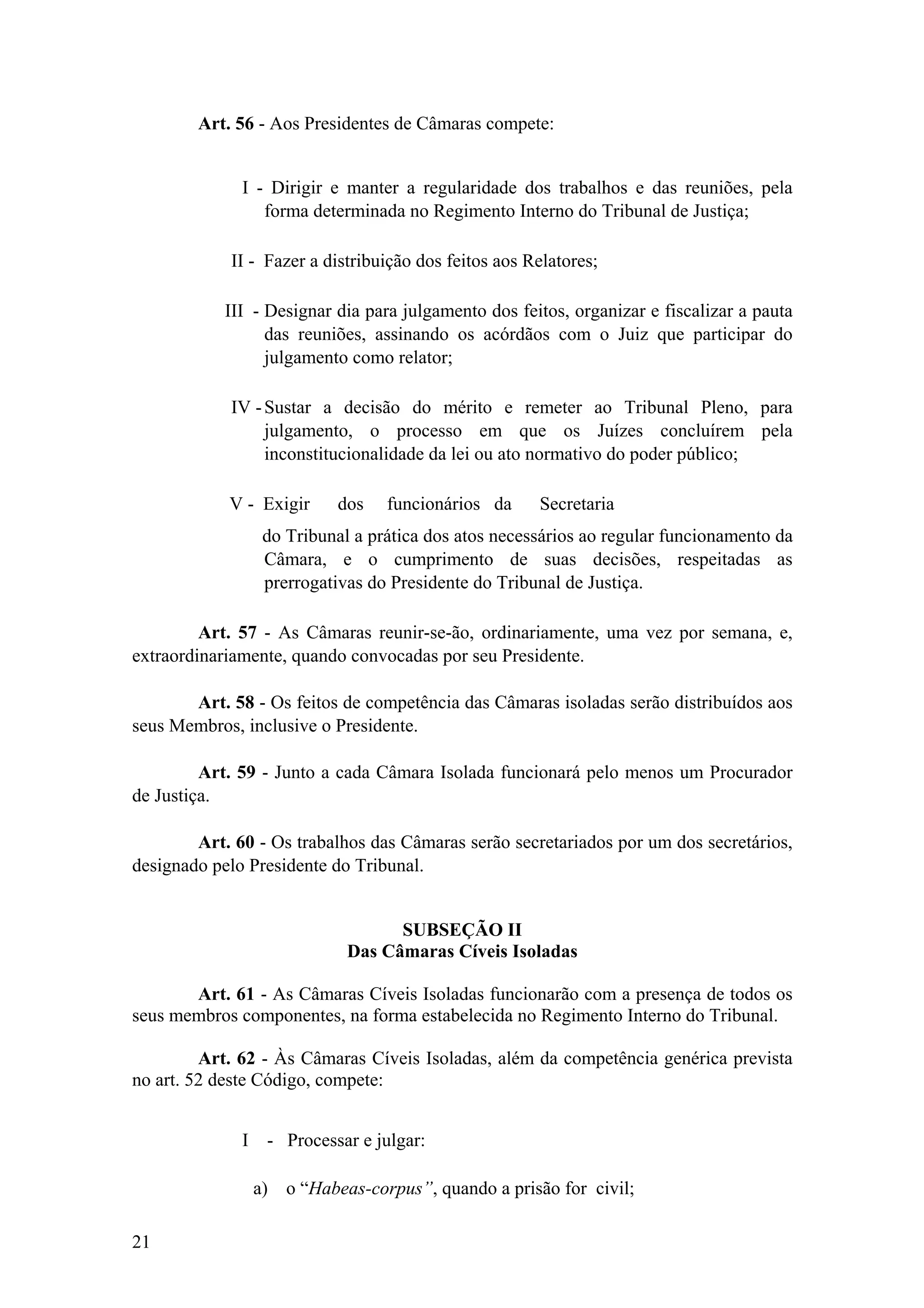 Art. 56 - Aos Presidentes de Câmaras compete:
I - Dirigir e manter a regularidade dos trabalhos e das reuniões, pela
forma determinada no Regimento Interno do Tribunal de Justiça;
II - Fazer a distribuição dos feitos aos Relatores;
III - Designar dia para julgamento dos feitos, organizar e fiscalizar a pauta
das reuniões, assinando os acórdãos com o Juiz que participar do
julgamento como relator;
IV -Sustar a decisão do mérito e remeter ao Tribunal Pleno, para
julgamento, o processo em que os Juízes concluírem pela
inconstitucionalidade da lei ou ato normativo do poder público;
V - Exigir dos funcionários da Secretaria
do Tribunal a prática dos atos necessários ao regular funcionamento da
Câmara, e o cumprimento de suas decisões, respeitadas as
prerrogativas do Presidente do Tribunal de Justiça.
Art. 57 - As Câmaras reunir-se-ão, ordinariamente, uma vez por semana, e,
extraordinariamente, quando convocadas por seu Presidente.
Art. 58 - Os feitos de competência das Câmaras isoladas serão distribuídos aos
seus Membros, inclusive o Presidente.
Art. 59 - Junto a cada Câmara Isolada funcionará pelo menos um Procurador
de Justiça.
Art. 60 - Os trabalhos das Câmaras serão secretariados por um dos secretários,
designado pelo Presidente do Tribunal.
SUBSEÇÃO II
Das Câmaras Cíveis Isoladas
Art. 61 - As Câmaras Cíveis Isoladas funcionarão com a presença de todos os
seus membros componentes, na forma estabelecida no Regimento Interno do Tribunal.
Art. 62 - Às Câmaras Cíveis Isoladas, além da competência genérica prevista
no art. 52 deste Código, compete:
I - Processar e julgar:
a) o “Habeas-corpus”, quando a prisão for civil;
21
 