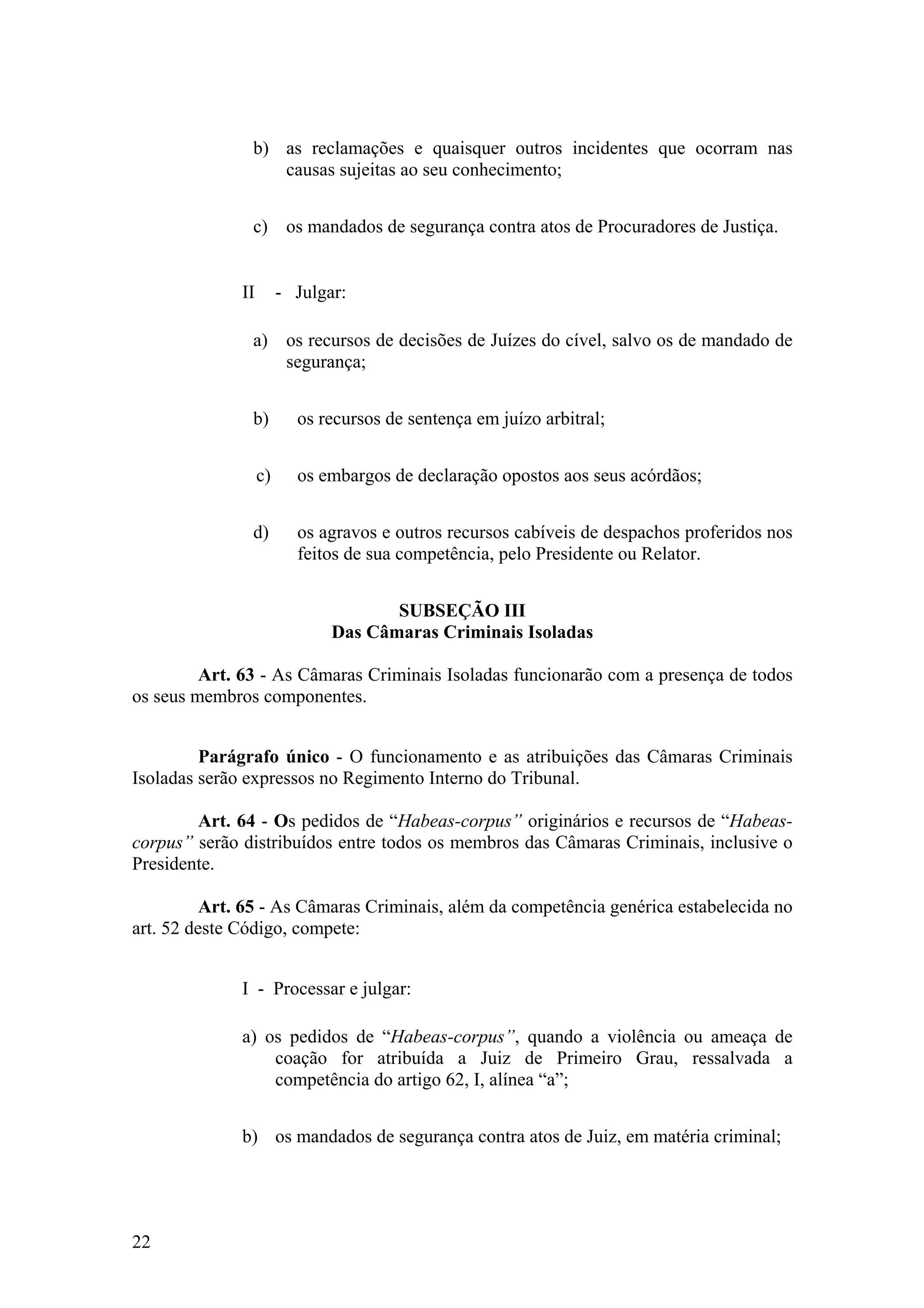 b) as reclamações e quaisquer outros incidentes que ocorram nas
causas sujeitas ao seu conhecimento;
c) os mandados de segurança contra atos de Procuradores de Justiça.
II - Julgar:
a) os recursos de decisões de Juízes do cível, salvo os de mandado de
segurança;
b) os recursos de sentença em juízo arbitral;
c) os embargos de declaração opostos aos seus acórdãos;
d) os agravos e outros recursos cabíveis de despachos proferidos nos
feitos de sua competência, pelo Presidente ou Relator.
SUBSEÇÃO III
Das Câmaras Criminais Isoladas
Art. 63 - As Câmaras Criminais Isoladas funcionarão com a presença de todos
os seus membros componentes.
Parágrafo único - O funcionamento e as atribuições das Câmaras Criminais
Isoladas serão expressos no Regimento Interno do Tribunal.
Art. 64 - Os pedidos de “Habeas-corpus” originários e recursos de “Habeas-
corpus” serão distribuídos entre todos os membros das Câmaras Criminais, inclusive o
Presidente.
Art. 65 - As Câmaras Criminais, além da competência genérica estabelecida no
art. 52 deste Código, compete:
I - Processar e julgar:
a) os pedidos de “Habeas-corpus”, quando a violência ou ameaça de
coação for atribuída a Juiz de Primeiro Grau, ressalvada a
competência do artigo 62, I, alínea “a”;
b) os mandados de segurança contra atos de Juiz, em matéria criminal;
22
 