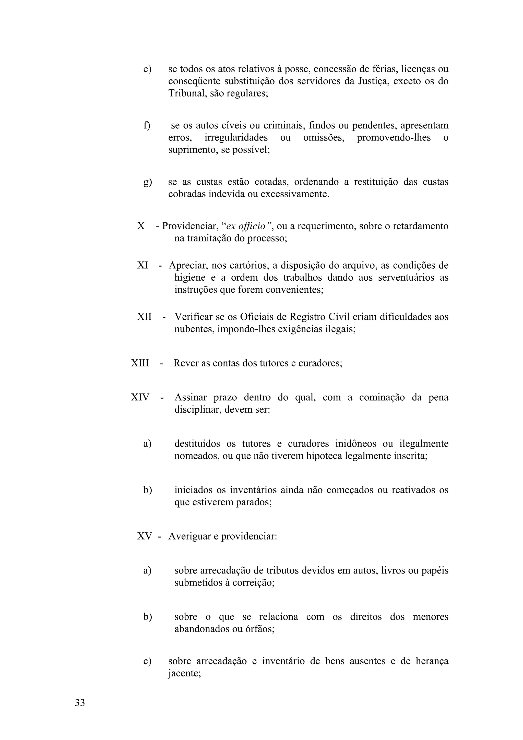 e) se todos os atos relativos à posse, concessão de férias, licenças ou
conseqüente substituição dos servidores da Justiça, exceto os do
Tribunal, são regulares;
f) se os autos cíveis ou criminais, findos ou pendentes, apresentam
erros, irregularidades ou omissões, promovendo-lhes o
suprimento, se possível;
g) se as custas estão cotadas, ordenando a restituição das custas
cobradas indevida ou excessivamente.
X - Providenciar, “ex officio”, ou a requerimento, sobre o retardamento
na tramitação do processo;
XI - Apreciar, nos cartórios, a disposição do arquivo, as condições de
higiene e a ordem dos trabalhos dando aos serventuários as
instruções que forem convenientes;
XII - Verificar se os Oficiais de Registro Civil criam dificuldades aos
nubentes, impondo-lhes exigências ilegais;
XIII - Rever as contas dos tutores e curadores;
XIV - Assinar prazo dentro do qual, com a cominação da pena
disciplinar, devem ser:
a) destituídos os tutores e curadores inidôneos ou ilegalmente
nomeados, ou que não tiverem hipoteca legalmente inscrita;
b) iniciados os inventários ainda não começados ou reativados os
que estiverem parados;
XV - Averiguar e providenciar:
a) sobre arrecadação de tributos devidos em autos, livros ou papéis
submetidos à correição;
b) sobre o que se relaciona com os direitos dos menores
abandonados ou órfãos;
c) sobre arrecadação e inventário de bens ausentes e de herança
jacente;
33
 