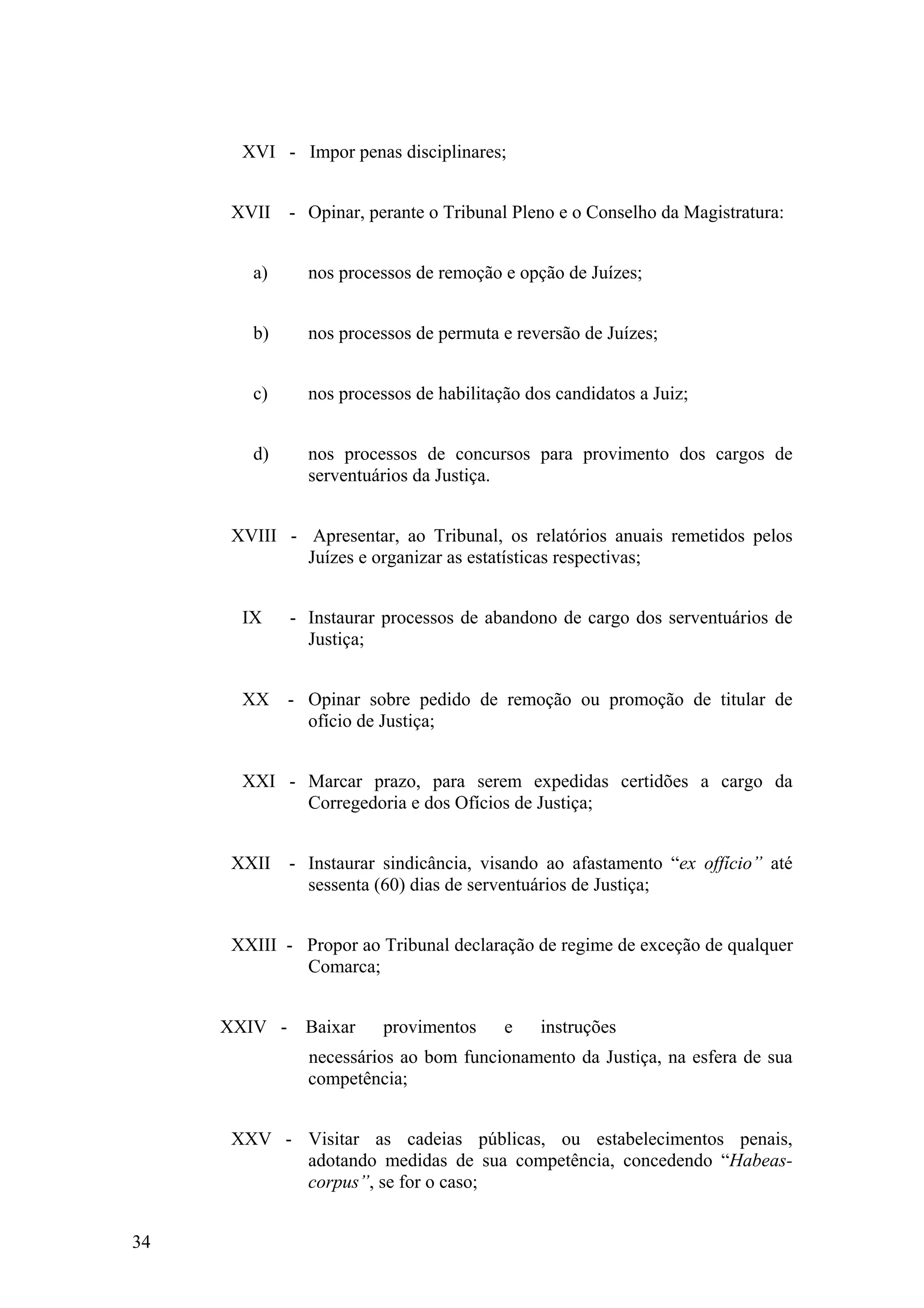 XVI - Impor penas disciplinares;
XVII - Opinar, perante o Tribunal Pleno e o Conselho da Magistratura:
a) nos processos de remoção e opção de Juízes;
b) nos processos de permuta e reversão de Juízes;
c) nos processos de habilitação dos candidatos a Juiz;
d) nos processos de concursos para provimento dos cargos de
serventuários da Justiça.
XVIII - Apresentar, ao Tribunal, os relatórios anuais remetidos pelos
Juízes e organizar as estatísticas respectivas;
IX - Instaurar processos de abandono de cargo dos serventuários de
Justiça;
XX - Opinar sobre pedido de remoção ou promoção de titular de
ofício de Justiça;
XXI - Marcar prazo, para serem expedidas certidões a cargo da
Corregedoria e dos Ofícios de Justiça;
XXII - Instaurar sindicância, visando ao afastamento “ex offício” até
sessenta (60) dias de serventuários de Justiça;
XXIII - Propor ao Tribunal declaração de regime de exceção de qualquer
Comarca;
XXIV - Baixar provimentos e instruções
necessários ao bom funcionamento da Justiça, na esfera de sua
competência;
XXV - Visitar as cadeias públicas, ou estabelecimentos penais,
adotando medidas de sua competência, concedendo “Habeas-
corpus”, se for o caso;
34
 