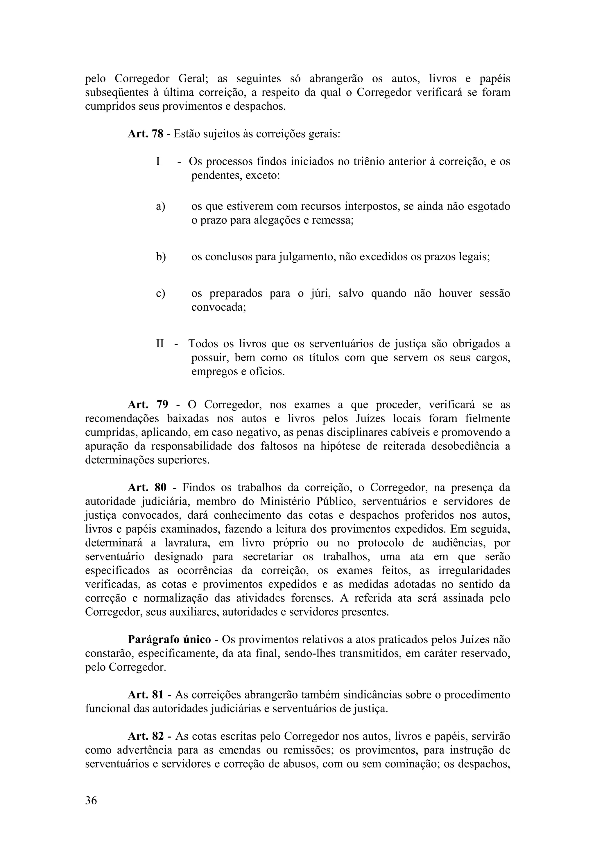 pelo Corregedor Geral; as seguintes só abrangerão os autos, livros e papéis
subseqüentes à última correição, a respeito da qual o Corregedor verificará se foram
cumpridos seus provimentos e despachos.
Art. 78 - Estão sujeitos às correições gerais:
I - Os processos findos iniciados no triênio anterior à correição, e os
pendentes, exceto:
a) os que estiverem com recursos interpostos, se ainda não esgotado
o prazo para alegações e remessa;
b) os conclusos para julgamento, não excedidos os prazos legais;
c) os preparados para o júri, salvo quando não houver sessão
convocada;
II - Todos os livros que os serventuários de justiça são obrigados a
possuir, bem como os títulos com que servem os seus cargos,
empregos e ofícios.
Art. 79 - O Corregedor, nos exames a que proceder, verificará se as
recomendações baixadas nos autos e livros pelos Juízes locais foram fielmente
cumpridas, aplicando, em caso negativo, as penas disciplinares cabíveis e promovendo a
apuração da responsabilidade dos faltosos na hipótese de reiterada desobediência a
determinações superiores.
Art. 80 - Findos os trabalhos da correição, o Corregedor, na presença da
autoridade judiciária, membro do Ministério Público, serventuários e servidores de
justiça convocados, dará conhecimento das cotas e despachos proferidos nos autos,
livros e papéis examinados, fazendo a leitura dos provimentos expedidos. Em seguida,
determinará a lavratura, em livro próprio ou no protocolo de audiências, por
serventuário designado para secretariar os trabalhos, uma ata em que serão
especificados as ocorrências da correição, os exames feitos, as irregularidades
verificadas, as cotas e provimentos expedidos e as medidas adotadas no sentido da
correção e normalização das atividades forenses. A referida ata será assinada pelo
Corregedor, seus auxiliares, autoridades e servidores presentes.
Parágrafo único - Os provimentos relativos a atos praticados pelos Juízes não
constarão, especificamente, da ata final, sendo-lhes transmitidos, em caráter reservado,
pelo Corregedor.
Art. 81 - As correições abrangerão também sindicâncias sobre o procedimento
funcional das autoridades judiciárias e serventuários de justiça.
Art. 82 - As cotas escritas pelo Corregedor nos autos, livros e papéis, servirão
como advertência para as emendas ou remissões; os provimentos, para instrução de
serventuários e servidores e correção de abusos, com ou sem cominação; os despachos,
36
 