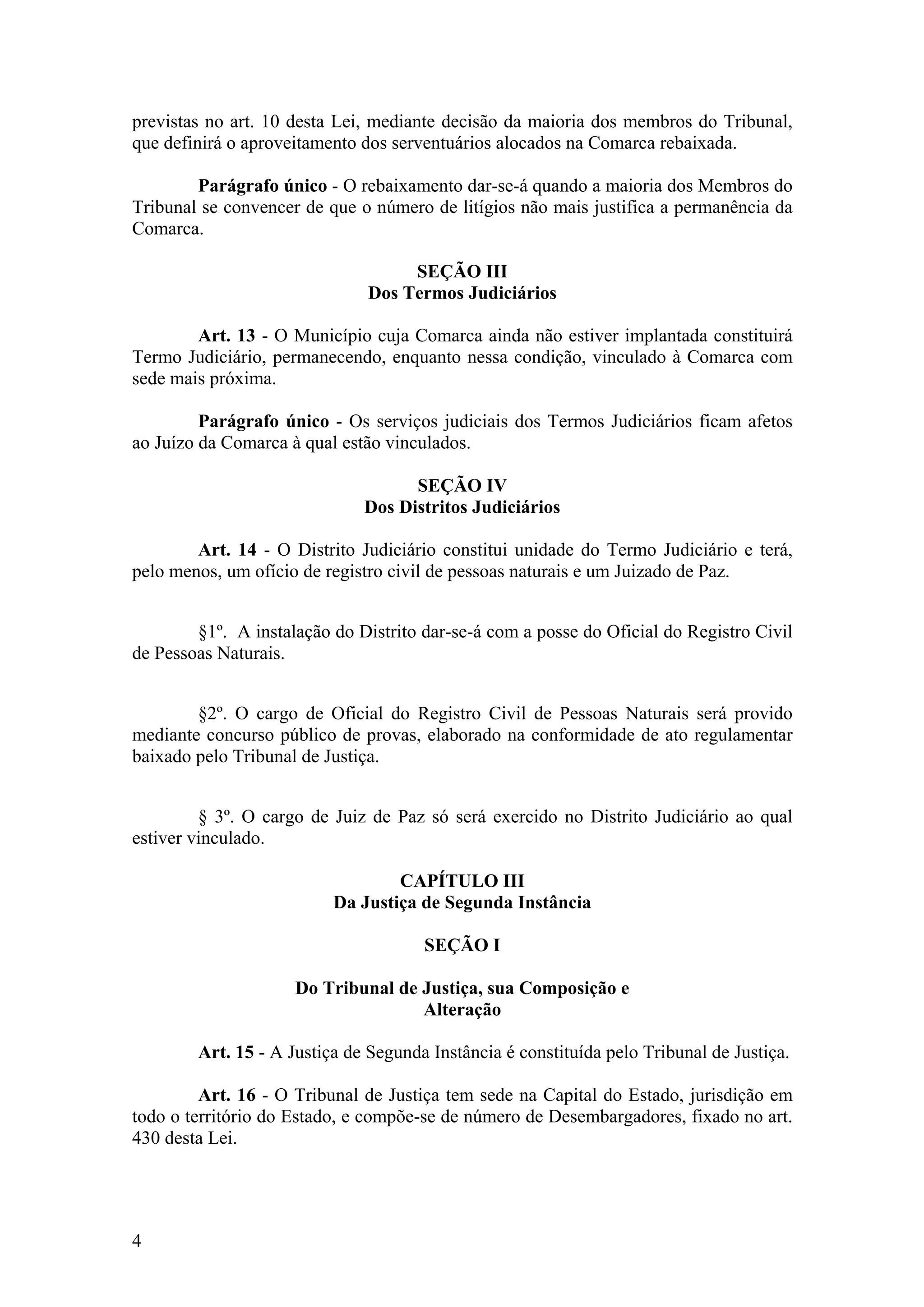 previstas no art. 10 desta Lei, mediante decisão da maioria dos membros do Tribunal,
que definirá o aproveitamento dos serventuários alocados na Comarca rebaixada.
Parágrafo único - O rebaixamento dar-se-á quando a maioria dos Membros do
Tribunal se convencer de que o número de litígios não mais justifica a permanência da
Comarca.
SEÇÃO III
Dos Termos Judiciários
Art. 13 - O Município cuja Comarca ainda não estiver implantada constituirá
Termo Judiciário, permanecendo, enquanto nessa condição, vinculado à Comarca com
sede mais próxima.
Parágrafo único - Os serviços judiciais dos Termos Judiciários ficam afetos
ao Juízo da Comarca à qual estão vinculados.
SEÇÃO IV
Dos Distritos Judiciários
Art. 14 - O Distrito Judiciário constitui unidade do Termo Judiciário e terá,
pelo menos, um ofício de registro civil de pessoas naturais e um Juizado de Paz.
§1º. A instalação do Distrito dar-se-á com a posse do Oficial do Registro Civil
de Pessoas Naturais.
§2º. O cargo de Oficial do Registro Civil de Pessoas Naturais será provido
mediante concurso público de provas, elaborado na conformidade de ato regulamentar
baixado pelo Tribunal de Justiça.
§ 3º. O cargo de Juiz de Paz só será exercido no Distrito Judiciário ao qual
estiver vinculado.
CAPÍTULO III
Da Justiça de Segunda Instância
SEÇÃO I
Do Tribunal de Justiça, sua Composição e
Alteração
Art. 15 - A Justiça de Segunda Instância é constituída pelo Tribunal de Justiça.
Art. 16 - O Tribunal de Justiça tem sede na Capital do Estado, jurisdição em
todo o território do Estado, e compõe-se de número de Desembargadores, fixado no art.
430 desta Lei.
4
 