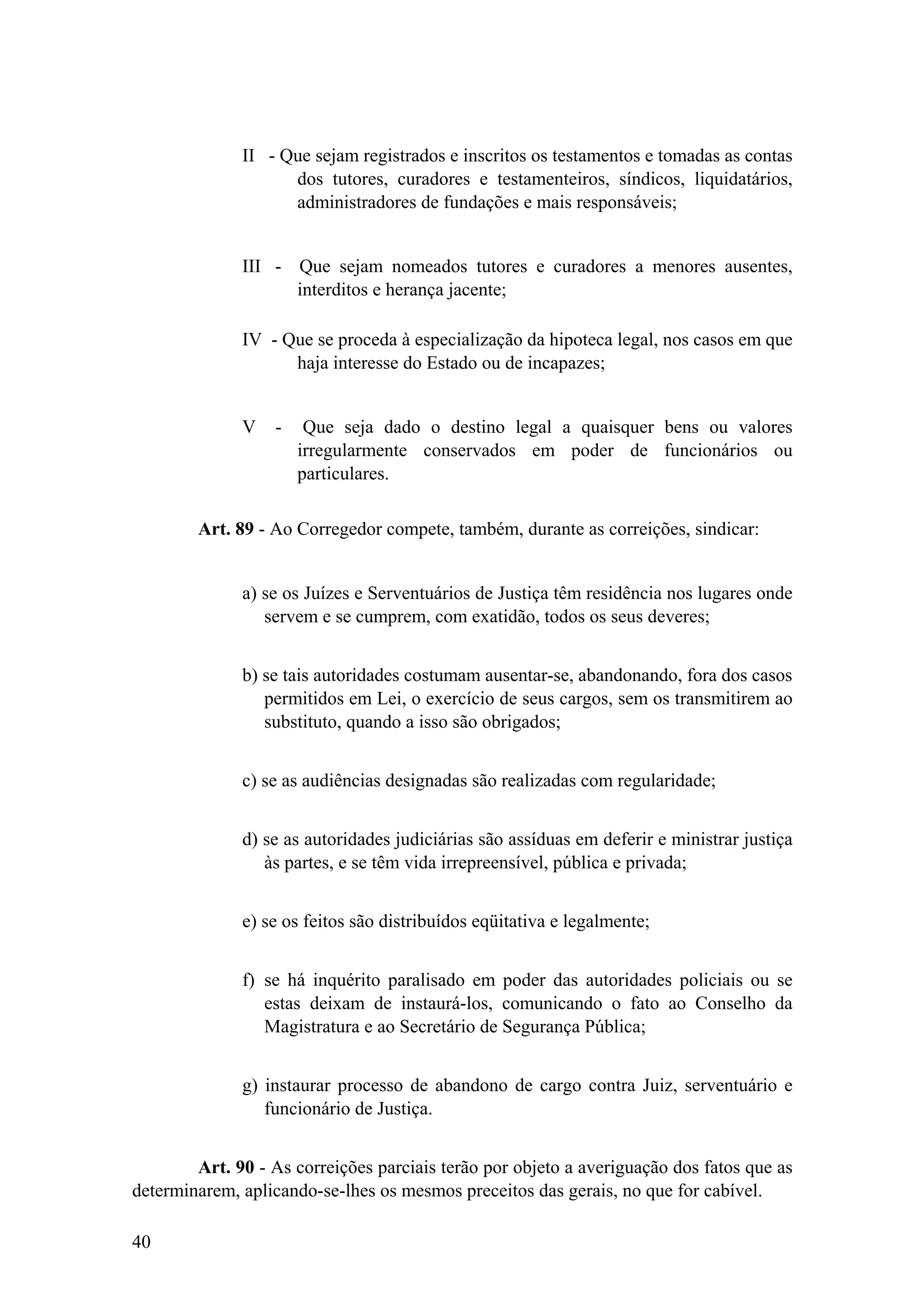 II - Que sejam registrados e inscritos os testamentos e tomadas as contas
dos tutores, curadores e testamenteiros, síndicos, liquidatários,
administradores de fundações e mais responsáveis;
III - Que sejam nomeados tutores e curadores a menores ausentes,
interditos e herança jacente;
IV - Que se proceda à especialização da hipoteca legal, nos casos em que
haja interesse do Estado ou de incapazes;
V - Que seja dado o destino legal a quaisquer bens ou valores
irregularmente conservados em poder de funcionários ou
particulares.
Art. 89 - Ao Corregedor compete, também, durante as correições, sindicar:
a) se os Juízes e Serventuários de Justiça têm residência nos lugares onde
servem e se cumprem, com exatidão, todos os seus deveres;
b) se tais autoridades costumam ausentar-se, abandonando, fora dos casos
permitidos em Lei, o exercício de seus cargos, sem os transmitirem ao
substituto, quando a isso são obrigados;
c) se as audiências designadas são realizadas com regularidade;
d) se as autoridades judiciárias são assíduas em deferir e ministrar justiça
às partes, e se têm vida irrepreensível, pública e privada;
e) se os feitos são distribuídos eqüitativa e legalmente;
f) se há inquérito paralisado em poder das autoridades policiais ou se
estas deixam de instaurá-los, comunicando o fato ao Conselho da
Magistratura e ao Secretário de Segurança Pública;
g) instaurar processo de abandono de cargo contra Juiz, serventuário e
funcionário de Justiça.
Art. 90 - As correições parciais terão por objeto a averiguação dos fatos que as
determinarem, aplicando-se-lhes os mesmos preceitos das gerais, no que for cabível.
40
 