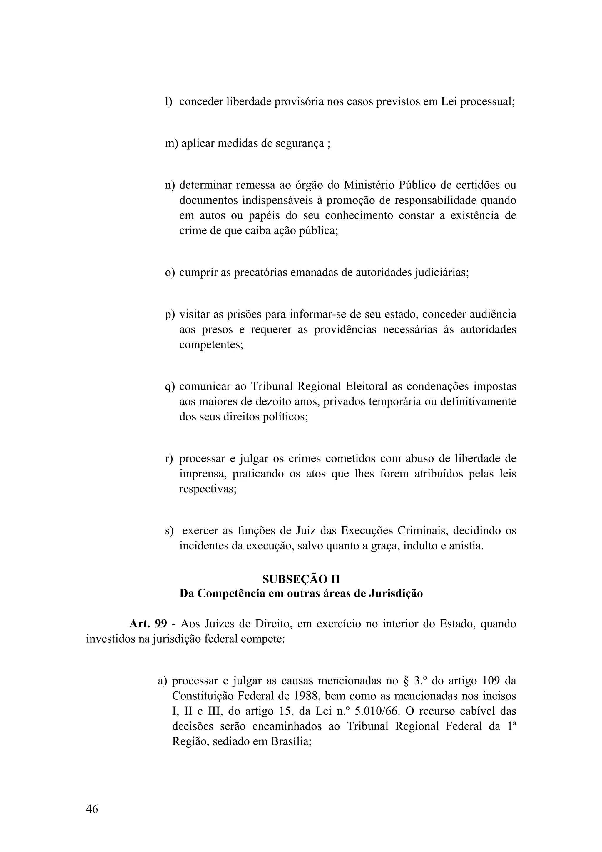 l) conceder liberdade provisória nos casos previstos em Lei processual;
m) aplicar medidas de segurança ;
n) determinar remessa ao órgão do Ministério Público de certidões ou
documentos indispensáveis à promoção de responsabilidade quando
em autos ou papéis do seu conhecimento constar a existência de
crime de que caiba ação pública;
o) cumprir as precatórias emanadas de autoridades judiciárias;
p) visitar as prisões para informar-se de seu estado, conceder audiência
aos presos e requerer as providências necessárias às autoridades
competentes;
q) comunicar ao Tribunal Regional Eleitoral as condenações impostas
aos maiores de dezoito anos, privados temporária ou definitivamente
dos seus direitos políticos;
r) processar e julgar os crimes cometidos com abuso de liberdade de
imprensa, praticando os atos que lhes forem atribuídos pelas leis
respectivas;
s) exercer as funções de Juiz das Execuções Criminais, decidindo os
incidentes da execução, salvo quanto a graça, indulto e anistia.
SUBSEÇÃO II
Da Competência em outras áreas de Jurisdição
Art. 99 - Aos Juízes de Direito, em exercício no interior do Estado, quando
investidos na jurisdição federal compete:
a) processar e julgar as causas mencionadas no § 3.º do artigo 109 da
Constituição Federal de 1988, bem como as mencionadas nos incisos
I, II e III, do artigo 15, da Lei n.º 5.010/66. O recurso cabível das
decisões serão encaminhados ao Tribunal Regional Federal da 1ª
Região, sediado em Brasília;
46
 
