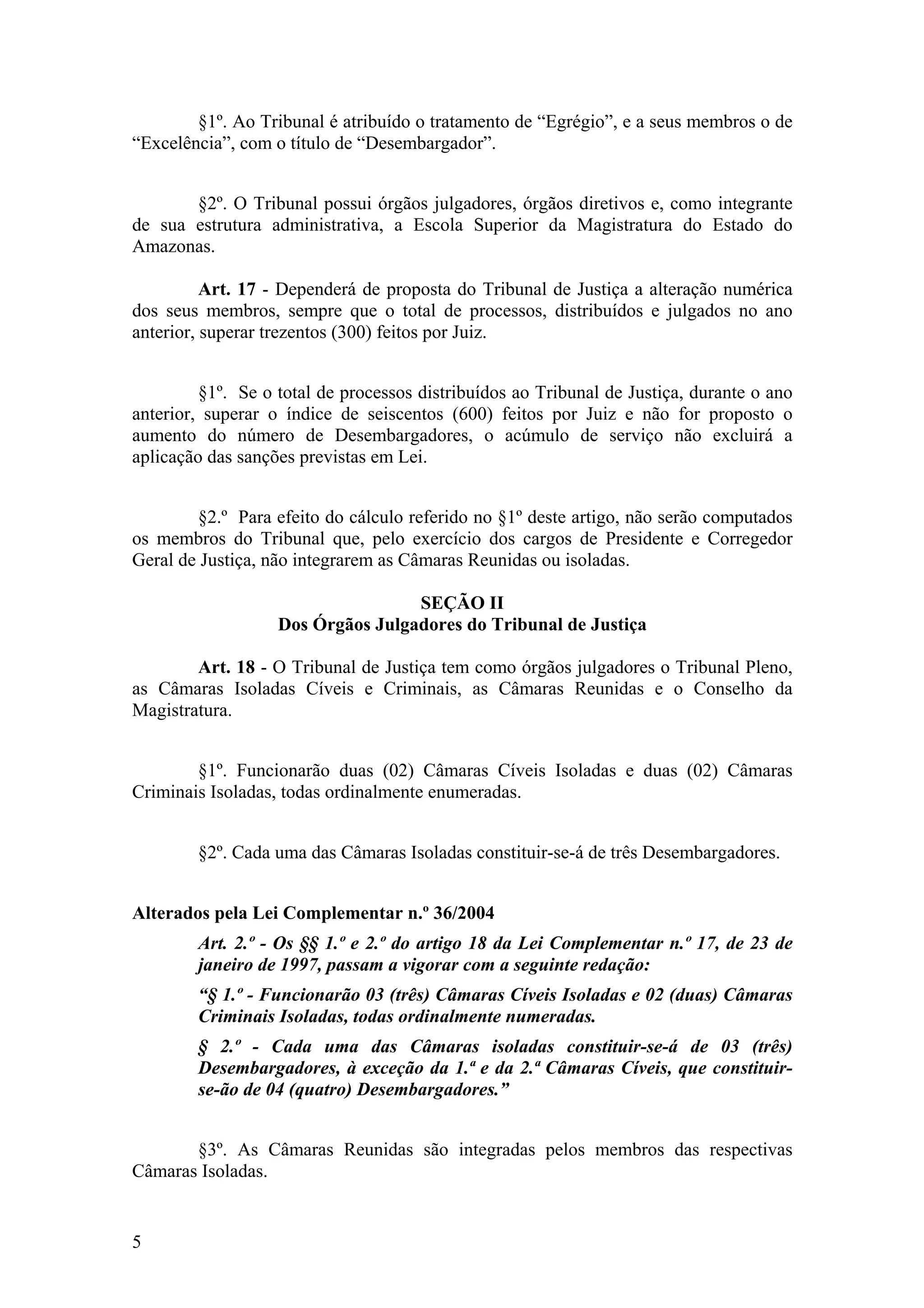 §1º. Ao Tribunal é atribuído o tratamento de “Egrégio”, e a seus membros o de
“Excelência”, com o título de “Desembargador”.
§2º. O Tribunal possui órgãos julgadores, órgãos diretivos e, como integrante
de sua estrutura administrativa, a Escola Superior da Magistratura do Estado do
Amazonas.
Art. 17 - Dependerá de proposta do Tribunal de Justiça a alteração numérica
dos seus membros, sempre que o total de processos, distribuídos e julgados no ano
anterior, superar trezentos (300) feitos por Juiz.
§1º. Se o total de processos distribuídos ao Tribunal de Justiça, durante o ano
anterior, superar o índice de seiscentos (600) feitos por Juiz e não for proposto o
aumento do número de Desembargadores, o acúmulo de serviço não excluirá a
aplicação das sanções previstas em Lei.
§2.º Para efeito do cálculo referido no §1º deste artigo, não serão computados
os membros do Tribunal que, pelo exercício dos cargos de Presidente e Corregedor
Geral de Justiça, não integrarem as Câmaras Reunidas ou isoladas.
SEÇÃO II
Dos Órgãos Julgadores do Tribunal de Justiça
Art. 18 - O Tribunal de Justiça tem como órgãos julgadores o Tribunal Pleno,
as Câmaras Isoladas Cíveis e Criminais, as Câmaras Reunidas e o Conselho da
Magistratura.
§1º. Funcionarão duas (02) Câmaras Cíveis Isoladas e duas (02) Câmaras
Criminais Isoladas, todas ordinalmente enumeradas.
§2º. Cada uma das Câmaras Isoladas constituir-se-á de três Desembargadores.
Alterados pela Lei Complementar n.º 36/2004
Art. 2.º - Os §§ 1.º e 2.º do artigo 18 da Lei Complementar n.º 17, de 23 de
janeiro de 1997, passam a vigorar com a seguinte redação:
“§ 1.º - Funcionarão 03 (três) Câmaras Cíveis Isoladas e 02 (duas) Câmaras
Criminais Isoladas, todas ordinalmente numeradas.
§ 2.º - Cada uma das Câmaras isoladas constituir-se-á de 03 (três)
Desembargadores, à exceção da 1.ª e da 2.ª Câmaras Cíveis, que constituir-
se-ão de 04 (quatro) Desembargadores.”
§3º. As Câmaras Reunidas são integradas pelos membros das respectivas
Câmaras Isoladas.
5
 