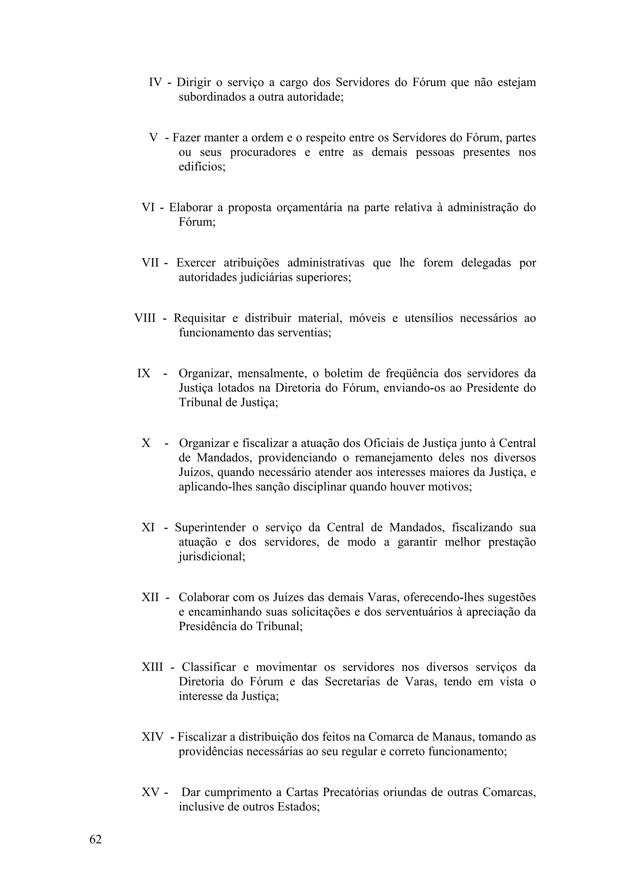 IV - Dirigir o serviço a cargo dos Servidores do Fórum que não estejam
subordinados a outra autoridade;
V - Fazer manter a ordem e o respeito entre os Servidores do Fórum, partes
ou seus procuradores e entre as demais pessoas presentes nos
edifícios;
VI - Elaborar a proposta orçamentária na parte relativa à administração do
Fórum;
VII - Exercer atribuições administrativas que lhe forem delegadas por
autoridades judiciárias superiores;
VIII - Requisitar e distribuir material, móveis e utensílios necessários ao
funcionamento das serventias;
IX - Organizar, mensalmente, o boletim de freqüência dos servidores da
Justiça lotados na Diretoria do Fórum, enviando-os ao Presidente do
Tribunal de Justiça;
X - Organizar e fiscalizar a atuação dos Oficiais de Justiça junto à Central
de Mandados, providenciando o remanejamento deles nos diversos
Juízos, quando necessário atender aos interesses maiores da Justiça, e
aplicando-lhes sanção disciplinar quando houver motivos;
XI - Superintender o serviço da Central de Mandados, fiscalizando sua
atuação e dos servidores, de modo a garantir melhor prestação
jurisdicional;
XII - Colaborar com os Juízes das demais Varas, oferecendo-lhes sugestões
e encaminhando suas solicitações e dos serventuários à apreciação da
Presidência do Tribunal;
XIII - Classificar e movimentar os servidores nos diversos serviços da
Diretoria do Fórum e das Secretarias de Varas, tendo em vista o
interesse da Justiça;
XIV - Fiscalizar a distribuição dos feitos na Comarca de Manaus, tomando as
providências necessárias ao seu regular e correto funcionamento;
XV - Dar cumprimento a Cartas Precatórias oriundas de outras Comarcas,
inclusive de outros Estados;
62
 