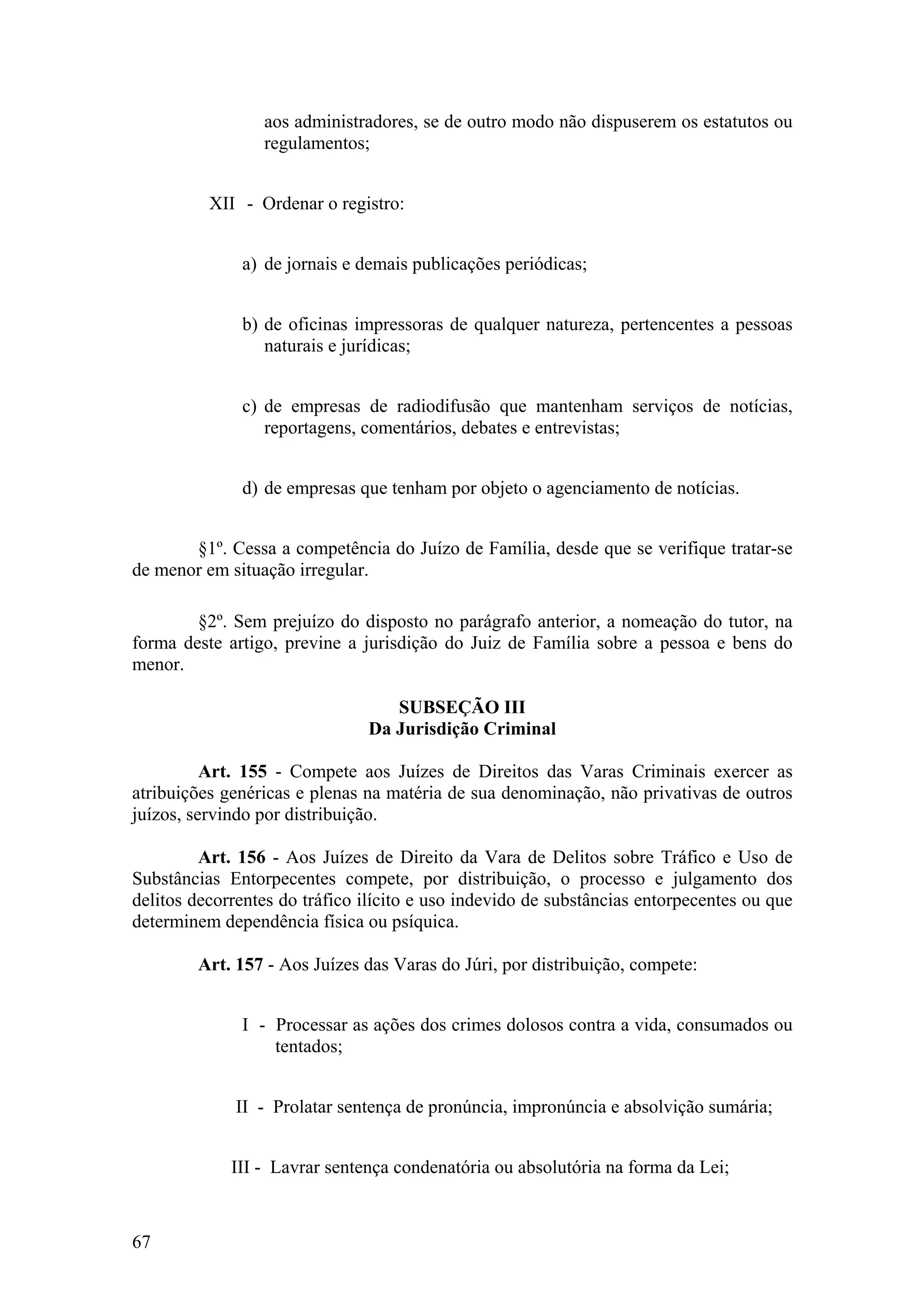 aos administradores, se de outro modo não dispuserem os estatutos ou
regulamentos;
XII - Ordenar o registro:
a) de jornais e demais publicações periódicas;
b) de oficinas impressoras de qualquer natureza, pertencentes a pessoas
naturais e jurídicas;
c) de empresas de radiodifusão que mantenham serviços de notícias,
reportagens, comentários, debates e entrevistas;
d) de empresas que tenham por objeto o agenciamento de notícias.
§1º. Cessa a competência do Juízo de Família, desde que se verifique tratar-se
de menor em situação irregular.
§2º. Sem prejuízo do disposto no parágrafo anterior, a nomeação do tutor, na
forma deste artigo, previne a jurisdição do Juiz de Família sobre a pessoa e bens do
menor.
SUBSEÇÃO III
Da Jurisdição Criminal
Art. 155 - Compete aos Juízes de Direitos das Varas Criminais exercer as
atribuições genéricas e plenas na matéria de sua denominação, não privativas de outros
juízos, servindo por distribuição.
Art. 156 - Aos Juízes de Direito da Vara de Delitos sobre Tráfico e Uso de
Substâncias Entorpecentes compete, por distribuição, o processo e julgamento dos
delitos decorrentes do tráfico ilícito e uso indevido de substâncias entorpecentes ou que
determinem dependência física ou psíquica.
Art. 157 - Aos Juízes das Varas do Júri, por distribuição, compete:
I - Processar as ações dos crimes dolosos contra a vida, consumados ou
tentados;
II - Prolatar sentença de pronúncia, impronúncia e absolvição sumária;
III - Lavrar sentença condenatória ou absolutória na forma da Lei;
67
 