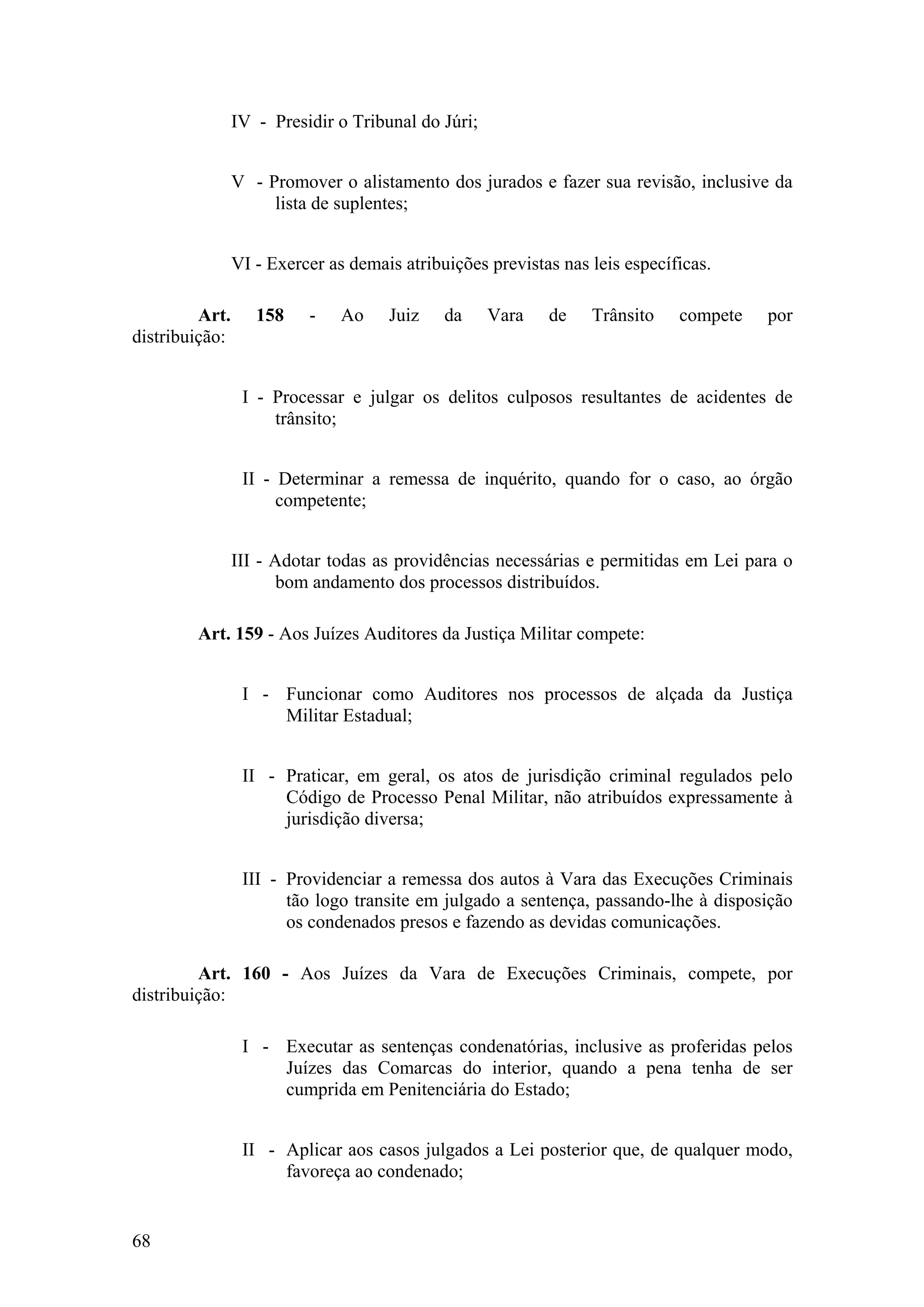 IV - Presidir o Tribunal do Júri;
V - Promover o alistamento dos jurados e fazer sua revisão, inclusive da
lista de suplentes;
VI - Exercer as demais atribuições previstas nas leis específicas.
Art. 158 - Ao Juiz da Vara de Trânsito compete por
distribuição:
I - Processar e julgar os delitos culposos resultantes de acidentes de
trânsito;
II - Determinar a remessa de inquérito, quando for o caso, ao órgão
competente;
III - Adotar todas as providências necessárias e permitidas em Lei para o
bom andamento dos processos distribuídos.
Art. 159 - Aos Juízes Auditores da Justiça Militar compete:
I - Funcionar como Auditores nos processos de alçada da Justiça
Militar Estadual;
II - Praticar, em geral, os atos de jurisdição criminal regulados pelo
Código de Processo Penal Militar, não atribuídos expressamente à
jurisdição diversa;
III - Providenciar a remessa dos autos à Vara das Execuções Criminais
tão logo transite em julgado a sentença, passando-lhe à disposição
os condenados presos e fazendo as devidas comunicações.
Art. 160 - Aos Juízes da Vara de Execuções Criminais, compete, por
distribuição:
I - Executar as sentenças condenatórias, inclusive as proferidas pelos
Juízes das Comarcas do interior, quando a pena tenha de ser
cumprida em Penitenciária do Estado;
II - Aplicar aos casos julgados a Lei posterior que, de qualquer modo,
favoreça ao condenado;
68
 