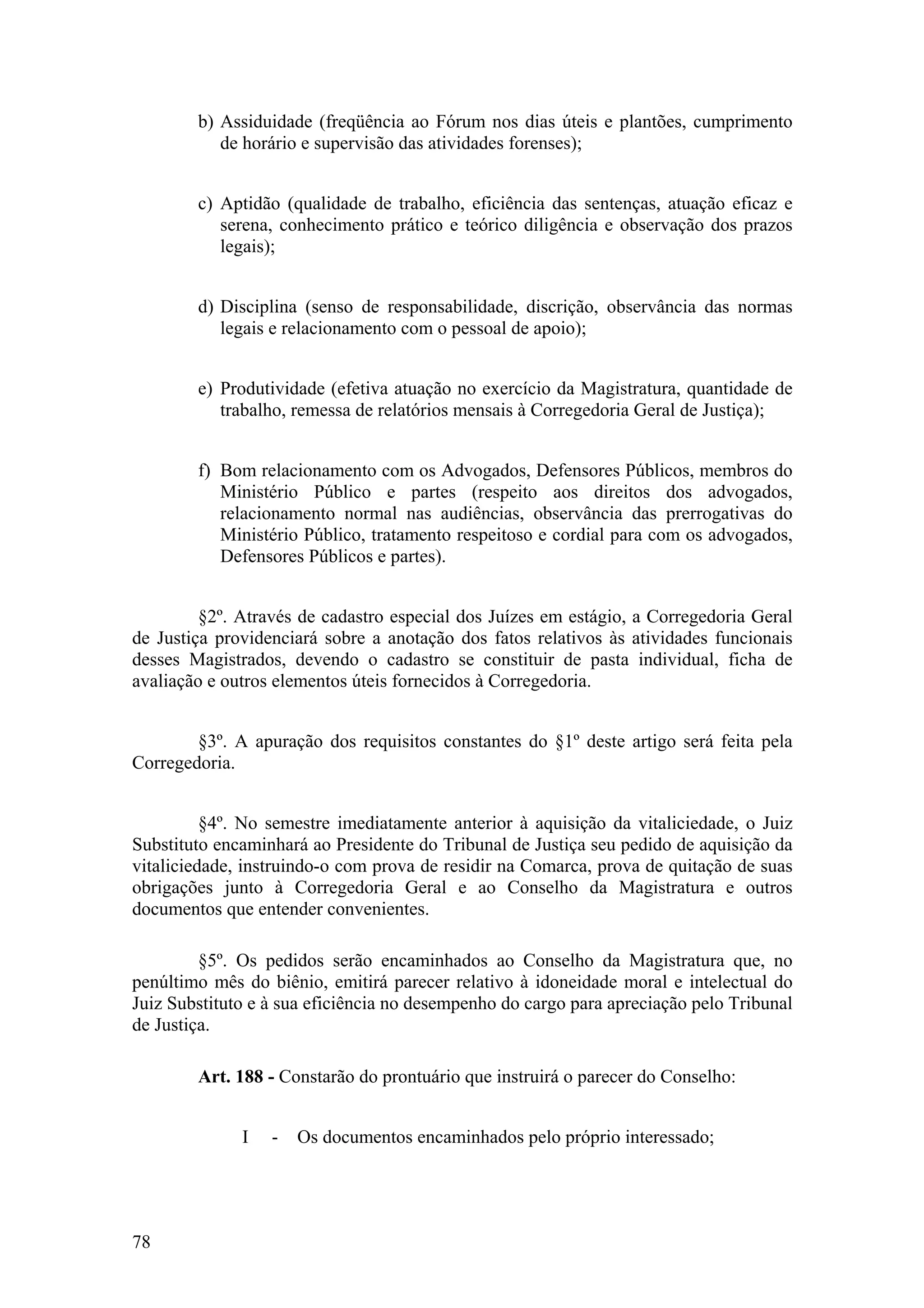b) Assiduidade (freqüência ao Fórum nos dias úteis e plantões, cumprimento
de horário e supervisão das atividades forenses);
c) Aptidão (qualidade de trabalho, eficiência das sentenças, atuação eficaz e
serena, conhecimento prático e teórico diligência e observação dos prazos
legais);
d) Disciplina (senso de responsabilidade, discrição, observância das normas
legais e relacionamento com o pessoal de apoio);
e) Produtividade (efetiva atuação no exercício da Magistratura, quantidade de
trabalho, remessa de relatórios mensais à Corregedoria Geral de Justiça);
f) Bom relacionamento com os Advogados, Defensores Públicos, membros do
Ministério Público e partes (respeito aos direitos dos advogados,
relacionamento normal nas audiências, observância das prerrogativas do
Ministério Público, tratamento respeitoso e cordial para com os advogados,
Defensores Públicos e partes).
§2º. Através de cadastro especial dos Juízes em estágio, a Corregedoria Geral
de Justiça providenciará sobre a anotação dos fatos relativos às atividades funcionais
desses Magistrados, devendo o cadastro se constituir de pasta individual, ficha de
avaliação e outros elementos úteis fornecidos à Corregedoria.
§3º. A apuração dos requisitos constantes do §1º deste artigo será feita pela
Corregedoria.
§4º. No semestre imediatamente anterior à aquisição da vitaliciedade, o Juiz
Substituto encaminhará ao Presidente do Tribunal de Justiça seu pedido de aquisição da
vitaliciedade, instruindo-o com prova de residir na Comarca, prova de quitação de suas
obrigações junto à Corregedoria Geral e ao Conselho da Magistratura e outros
documentos que entender convenientes.
§5º. Os pedidos serão encaminhados ao Conselho da Magistratura que, no
penúltimo mês do biênio, emitirá parecer relativo à idoneidade moral e intelectual do
Juiz Substituto e à sua eficiência no desempenho do cargo para apreciação pelo Tribunal
de Justiça.
Art. 188 - Constarão do prontuário que instruirá o parecer do Conselho:
I - Os documentos encaminhados pelo próprio interessado;
78
 