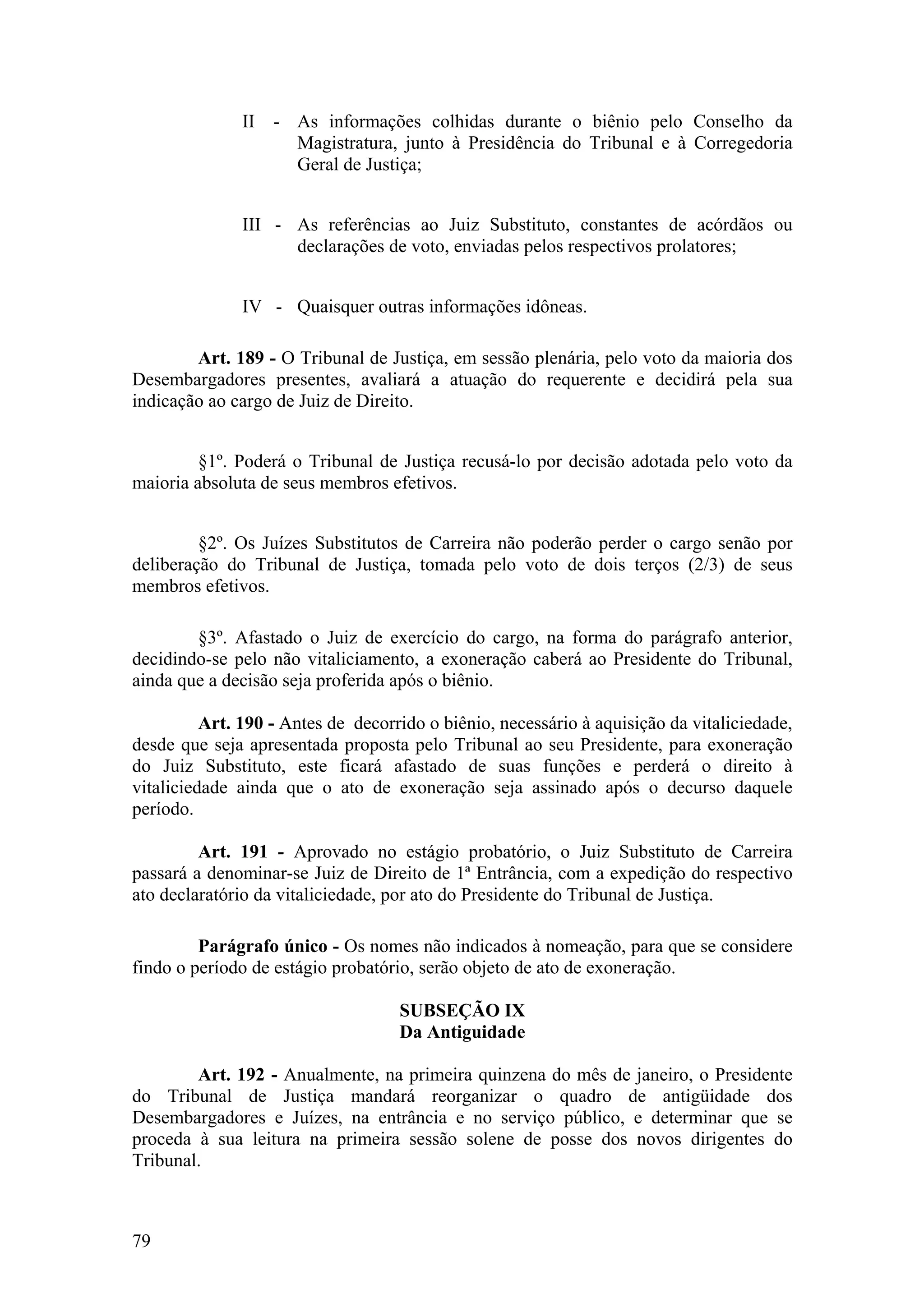 II - As informações colhidas durante o biênio pelo Conselho da
Magistratura, junto à Presidência do Tribunal e à Corregedoria
Geral de Justiça;
III - As referências ao Juiz Substituto, constantes de acórdãos ou
declarações de voto, enviadas pelos respectivos prolatores;
IV - Quaisquer outras informações idôneas.
Art. 189 - O Tribunal de Justiça, em sessão plenária, pelo voto da maioria dos
Desembargadores presentes, avaliará a atuação do requerente e decidirá pela sua
indicação ao cargo de Juiz de Direito.
§1º. Poderá o Tribunal de Justiça recusá-lo por decisão adotada pelo voto da
maioria absoluta de seus membros efetivos.
§2º. Os Juízes Substitutos de Carreira não poderão perder o cargo senão por
deliberação do Tribunal de Justiça, tomada pelo voto de dois terços (2/3) de seus
membros efetivos.
§3º. Afastado o Juiz de exercício do cargo, na forma do parágrafo anterior,
decidindo-se pelo não vitaliciamento, a exoneração caberá ao Presidente do Tribunal,
ainda que a decisão seja proferida após o biênio.
Art. 190 - Antes de decorrido o biênio, necessário à aquisição da vitaliciedade,
desde que seja apresentada proposta pelo Tribunal ao seu Presidente, para exoneração
do Juiz Substituto, este ficará afastado de suas funções e perderá o direito à
vitaliciedade ainda que o ato de exoneração seja assinado após o decurso daquele
período.
Art. 191 - Aprovado no estágio probatório, o Juiz Substituto de Carreira
passará a denominar-se Juiz de Direito de 1ª Entrância, com a expedição do respectivo
ato declaratório da vitaliciedade, por ato do Presidente do Tribunal de Justiça.
Parágrafo único - Os nomes não indicados à nomeação, para que se considere
findo o período de estágio probatório, serão objeto de ato de exoneração.
SUBSEÇÃO IX
Da Antiguidade
Art. 192 - Anualmente, na primeira quinzena do mês de janeiro, o Presidente
do Tribunal de Justiça mandará reorganizar o quadro de antigüidade dos
Desembargadores e Juízes, na entrância e no serviço público, e determinar que se
proceda à sua leitura na primeira sessão solene de posse dos novos dirigentes do
Tribunal.
79
 