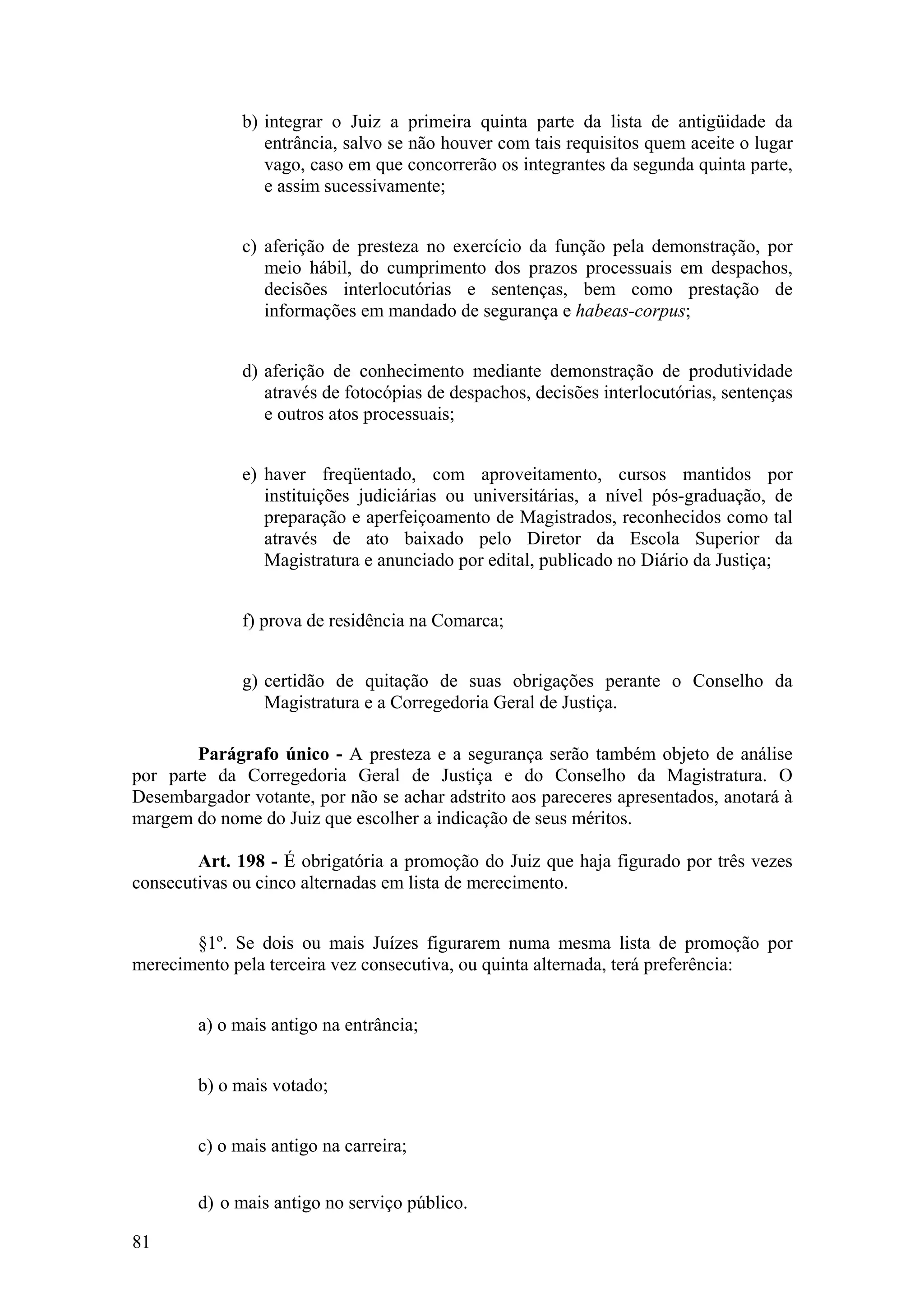 b) integrar o Juiz a primeira quinta parte da lista de antigüidade da
entrância, salvo se não houver com tais requisitos quem aceite o lugar
vago, caso em que concorrerão os integrantes da segunda quinta parte,
e assim sucessivamente;
c) aferição de presteza no exercício da função pela demonstração, por
meio hábil, do cumprimento dos prazos processuais em despachos,
decisões interlocutórias e sentenças, bem como prestação de
informações em mandado de segurança e habeas-corpus;
d) aferição de conhecimento mediante demonstração de produtividade
através de fotocópias de despachos, decisões interlocutórias, sentenças
e outros atos processuais;
e) haver freqüentado, com aproveitamento, cursos mantidos por
instituições judiciárias ou universitárias, a nível pós-graduação, de
preparação e aperfeiçoamento de Magistrados, reconhecidos como tal
através de ato baixado pelo Diretor da Escola Superior da
Magistratura e anunciado por edital, publicado no Diário da Justiça;
f) prova de residência na Comarca;
g) certidão de quitação de suas obrigações perante o Conselho da
Magistratura e a Corregedoria Geral de Justiça.
Parágrafo único - A presteza e a segurança serão também objeto de análise
por parte da Corregedoria Geral de Justiça e do Conselho da Magistratura. O
Desembargador votante, por não se achar adstrito aos pareceres apresentados, anotará à
margem do nome do Juiz que escolher a indicação de seus méritos.
Art. 198 - É obrigatória a promoção do Juiz que haja figurado por três vezes
consecutivas ou cinco alternadas em lista de merecimento.
§1º. Se dois ou mais Juízes figurarem numa mesma lista de promoção por
merecimento pela terceira vez consecutiva, ou quinta alternada, terá preferência:
a) o mais antigo na entrância;
b) o mais votado;
c) o mais antigo na carreira;
d) o mais antigo no serviço público.
81
 