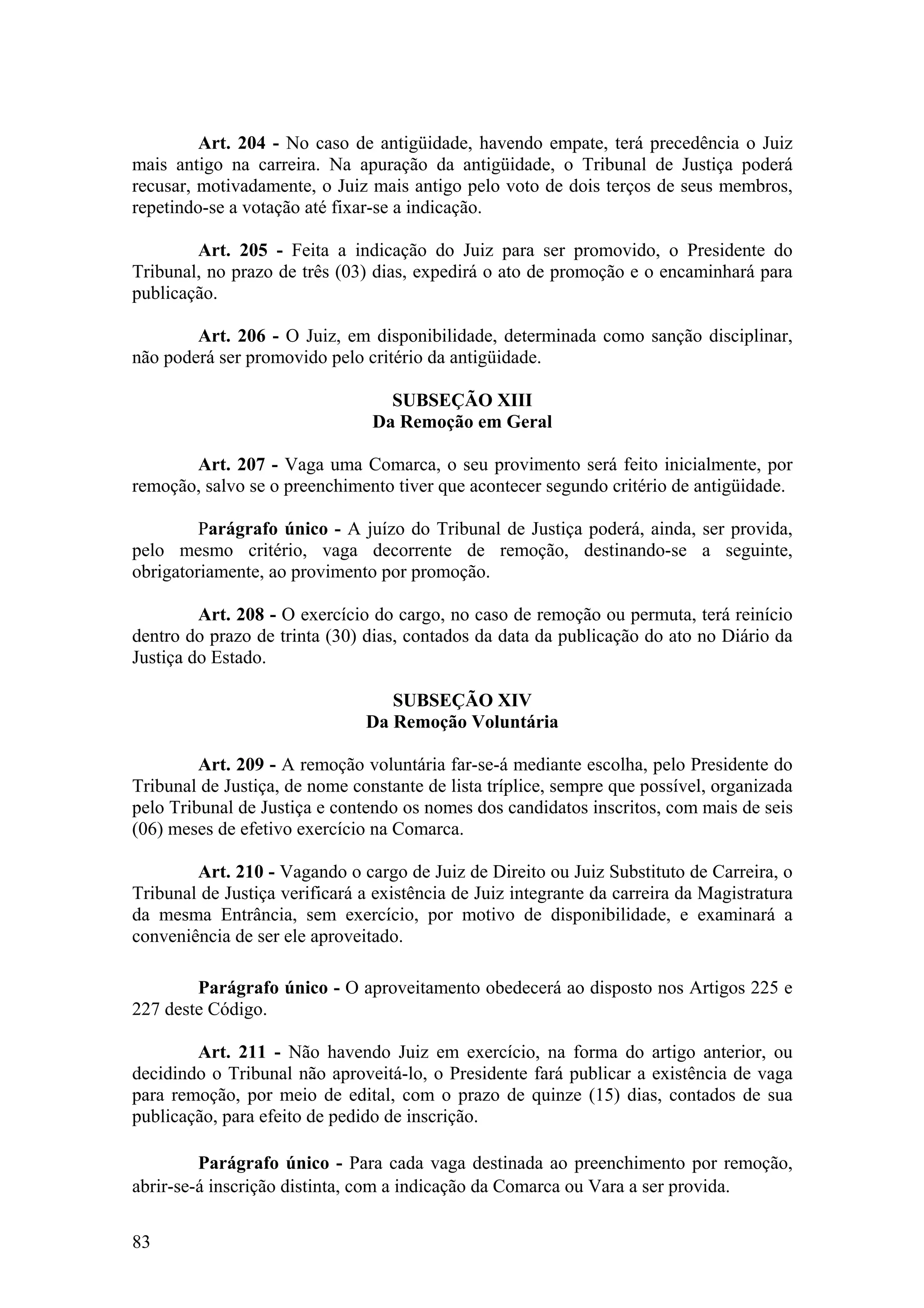 Art. 204 - No caso de antigüidade, havendo empate, terá precedência o Juiz
mais antigo na carreira. Na apuração da antigüidade, o Tribunal de Justiça poderá
recusar, motivadamente, o Juiz mais antigo pelo voto de dois terços de seus membros,
repetindo-se a votação até fixar-se a indicação.
Art. 205 - Feita a indicação do Juiz para ser promovido, o Presidente do
Tribunal, no prazo de três (03) dias, expedirá o ato de promoção e o encaminhará para
publicação.
Art. 206 - O Juiz, em disponibilidade, determinada como sanção disciplinar,
não poderá ser promovido pelo critério da antigüidade.
SUBSEÇÃO XIII
Da Remoção em Geral
Art. 207 - Vaga uma Comarca, o seu provimento será feito inicialmente, por
remoção, salvo se o preenchimento tiver que acontecer segundo critério de antigüidade.
Parágrafo único - A juízo do Tribunal de Justiça poderá, ainda, ser provida,
pelo mesmo critério, vaga decorrente de remoção, destinando-se a seguinte,
obrigatoriamente, ao provimento por promoção.
Art. 208 - O exercício do cargo, no caso de remoção ou permuta, terá reinício
dentro do prazo de trinta (30) dias, contados da data da publicação do ato no Diário da
Justiça do Estado.
SUBSEÇÃO XIV
Da Remoção Voluntária
Art. 209 - A remoção voluntária far-se-á mediante escolha, pelo Presidente do
Tribunal de Justiça, de nome constante de lista tríplice, sempre que possível, organizada
pelo Tribunal de Justiça e contendo os nomes dos candidatos inscritos, com mais de seis
(06) meses de efetivo exercício na Comarca.
Art. 210 - Vagando o cargo de Juiz de Direito ou Juiz Substituto de Carreira, o
Tribunal de Justiça verificará a existência de Juiz integrante da carreira da Magistratura
da mesma Entrância, sem exercício, por motivo de disponibilidade, e examinará a
conveniência de ser ele aproveitado.
Parágrafo único - O aproveitamento obedecerá ao disposto nos Artigos 225 e
227 deste Código.
Art. 211 - Não havendo Juiz em exercício, na forma do artigo anterior, ou
decidindo o Tribunal não aproveitá-lo, o Presidente fará publicar a existência de vaga
para remoção, por meio de edital, com o prazo de quinze (15) dias, contados de sua
publicação, para efeito de pedido de inscrição.
Parágrafo único - Para cada vaga destinada ao preenchimento por remoção,
abrir-se-á inscrição distinta, com a indicação da Comarca ou Vara a ser provida.
83
 