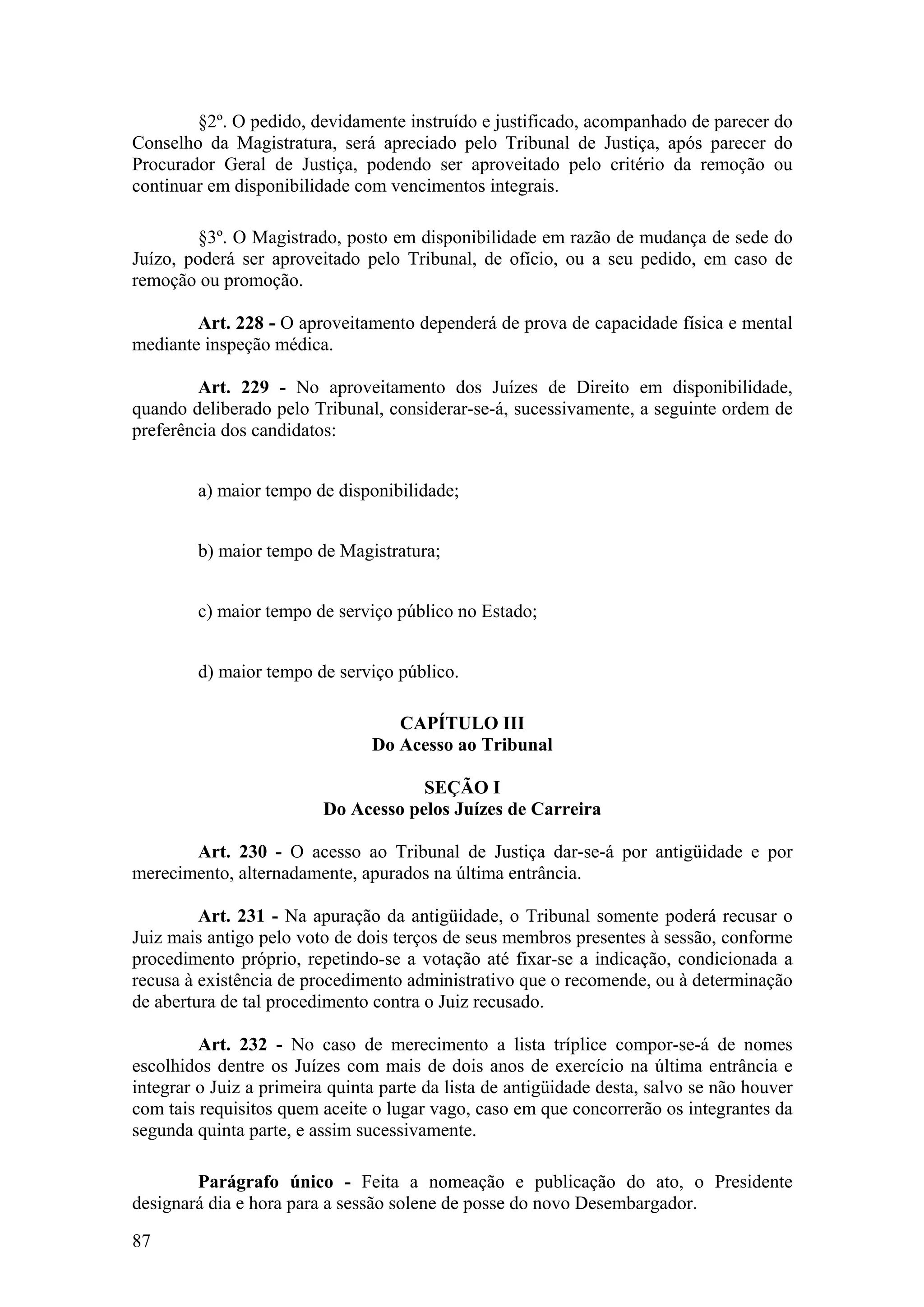 §2º. O pedido, devidamente instruído e justificado, acompanhado de parecer do
Conselho da Magistratura, será apreciado pelo Tribunal de Justiça, após parecer do
Procurador Geral de Justiça, podendo ser aproveitado pelo critério da remoção ou
continuar em disponibilidade com vencimentos integrais.
§3º. O Magistrado, posto em disponibilidade em razão de mudança de sede do
Juízo, poderá ser aproveitado pelo Tribunal, de ofício, ou a seu pedido, em caso de
remoção ou promoção.
Art. 228 - O aproveitamento dependerá de prova de capacidade física e mental
mediante inspeção médica.
Art. 229 - No aproveitamento dos Juízes de Direito em disponibilidade,
quando deliberado pelo Tribunal, considerar-se-á, sucessivamente, a seguinte ordem de
preferência dos candidatos:
a) maior tempo de disponibilidade;
b) maior tempo de Magistratura;
c) maior tempo de serviço público no Estado;
d) maior tempo de serviço público.
CAPÍTULO III
Do Acesso ao Tribunal
SEÇÃO I
Do Acesso pelos Juízes de Carreira
Art. 230 - O acesso ao Tribunal de Justiça dar-se-á por antigüidade e por
merecimento, alternadamente, apurados na última entrância.
Art. 231 - Na apuração da antigüidade, o Tribunal somente poderá recusar o
Juiz mais antigo pelo voto de dois terços de seus membros presentes à sessão, conforme
procedimento próprio, repetindo-se a votação até fixar-se a indicação, condicionada a
recusa à existência de procedimento administrativo que o recomende, ou à determinação
de abertura de tal procedimento contra o Juiz recusado.
Art. 232 - No caso de merecimento a lista tríplice compor-se-á de nomes
escolhidos dentre os Juízes com mais de dois anos de exercício na última entrância e
integrar o Juiz a primeira quinta parte da lista de antigüidade desta, salvo se não houver
com tais requisitos quem aceite o lugar vago, caso em que concorrerão os integrantes da
segunda quinta parte, e assim sucessivamente.
Parágrafo único - Feita a nomeação e publicação do ato, o Presidente
designará dia e hora para a sessão solene de posse do novo Desembargador.
87
 
