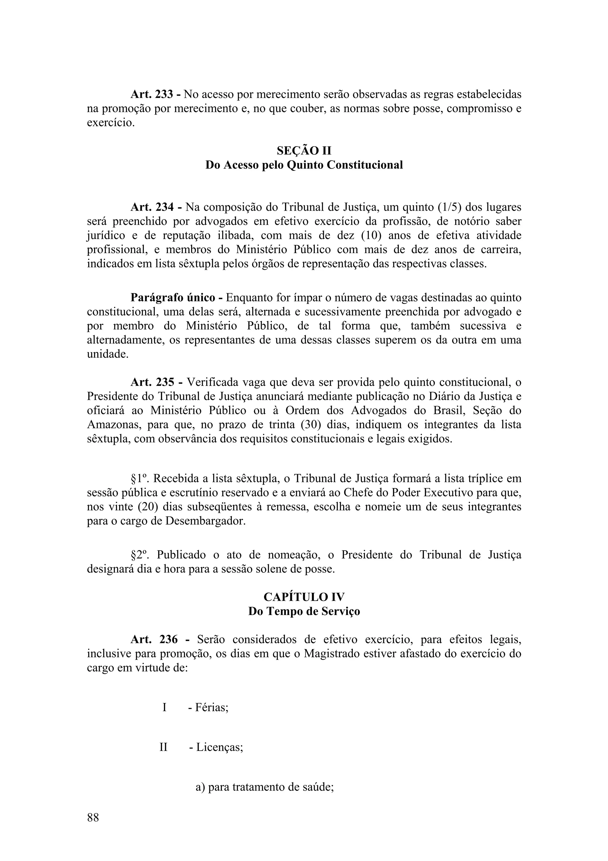 Art. 233 - No acesso por merecimento serão observadas as regras estabelecidas
na promoção por merecimento e, no que couber, as normas sobre posse, compromisso e
exercício.
SEÇÃO II
Do Acesso pelo Quinto Constitucional
Art. 234 - Na composição do Tribunal de Justiça, um quinto (1/5) dos lugares
será preenchido por advogados em efetivo exercício da profissão, de notório saber
jurídico e de reputação ilibada, com mais de dez (10) anos de efetiva atividade
profissional, e membros do Ministério Público com mais de dez anos de carreira,
indicados em lista sêxtupla pelos órgãos de representação das respectivas classes.
Parágrafo único - Enquanto for ímpar o número de vagas destinadas ao quinto
constitucional, uma delas será, alternada e sucessivamente preenchida por advogado e
por membro do Ministério Público, de tal forma que, também sucessiva e
alternadamente, os representantes de uma dessas classes superem os da outra em uma
unidade.
Art. 235 - Verificada vaga que deva ser provida pelo quinto constitucional, o
Presidente do Tribunal de Justiça anunciará mediante publicação no Diário da Justiça e
oficiará ao Ministério Público ou à Ordem dos Advogados do Brasil, Seção do
Amazonas, para que, no prazo de trinta (30) dias, indiquem os integrantes da lista
sêxtupla, com observância dos requisitos constitucionais e legais exigidos.
§1º. Recebida a lista sêxtupla, o Tribunal de Justiça formará a lista tríplice em
sessão pública e escrutínio reservado e a enviará ao Chefe do Poder Executivo para que,
nos vinte (20) dias subseqüentes à remessa, escolha e nomeie um de seus integrantes
para o cargo de Desembargador.
§2º. Publicado o ato de nomeação, o Presidente do Tribunal de Justiça
designará dia e hora para a sessão solene de posse.
CAPÍTULO IV
Do Tempo de Serviço
Art. 236 - Serão considerados de efetivo exercício, para efeitos legais,
inclusive para promoção, os dias em que o Magistrado estiver afastado do exercício do
cargo em virtude de:
I - Férias;
II - Licenças;
a) para tratamento de saúde;
88
 