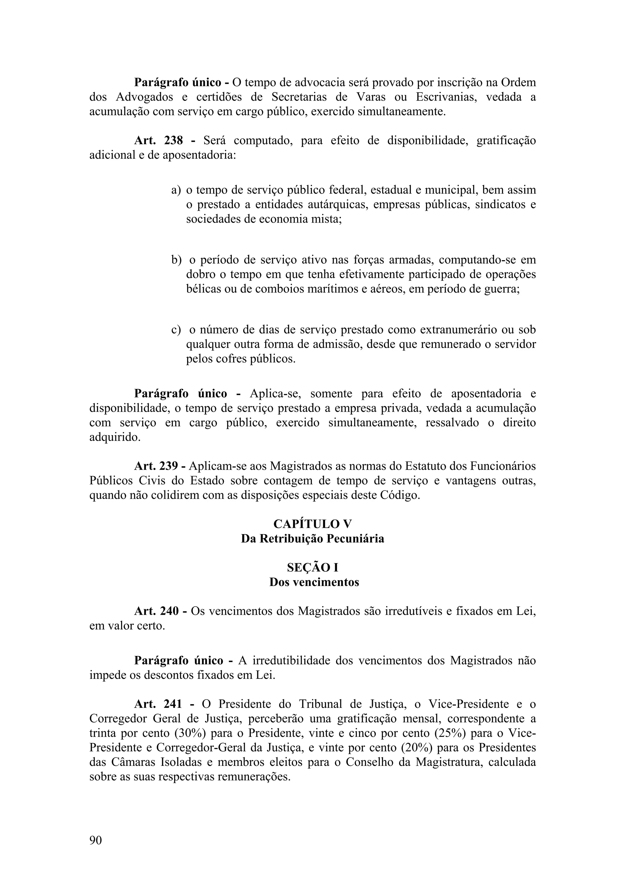 Parágrafo único - O tempo de advocacia será provado por inscrição na Ordem
dos Advogados e certidões de Secretarias de Varas ou Escrivanias, vedada a
acumulação com serviço em cargo público, exercido simultaneamente.
Art. 238 - Será computado, para efeito de disponibilidade, gratificação
adicional e de aposentadoria:
a) o tempo de serviço público federal, estadual e municipal, bem assim
o prestado a entidades autárquicas, empresas públicas, sindicatos e
sociedades de economia mista;
b) o período de serviço ativo nas forças armadas, computando-se em
dobro o tempo em que tenha efetivamente participado de operações
bélicas ou de comboios marítimos e aéreos, em período de guerra;
c) o número de dias de serviço prestado como extranumerário ou sob
qualquer outra forma de admissão, desde que remunerado o servidor
pelos cofres públicos.
Parágrafo único - Aplica-se, somente para efeito de aposentadoria e
disponibilidade, o tempo de serviço prestado a empresa privada, vedada a acumulação
com serviço em cargo público, exercido simultaneamente, ressalvado o direito
adquirido.
Art. 239 - Aplicam-se aos Magistrados as normas do Estatuto dos Funcionários
Públicos Civis do Estado sobre contagem de tempo de serviço e vantagens outras,
quando não colidirem com as disposições especiais deste Código.
CAPÍTULO V
Da Retribuição Pecuniária
SEÇÃO I
Dos vencimentos
Art. 240 - Os vencimentos dos Magistrados são irredutíveis e fixados em Lei,
em valor certo.
Parágrafo único - A irredutibilidade dos vencimentos dos Magistrados não
impede os descontos fixados em Lei.
Art. 241 - O Presidente do Tribunal de Justiça, o Vice-Presidente e o
Corregedor Geral de Justiça, perceberão uma gratificação mensal, correspondente a
trinta por cento (30%) para o Presidente, vinte e cinco por cento (25%) para o Vice-
Presidente e Corregedor-Geral da Justiça, e vinte por cento (20%) para os Presidentes
das Câmaras Isoladas e membros eleitos para o Conselho da Magistratura, calculada
sobre as suas respectivas remunerações.
90
 