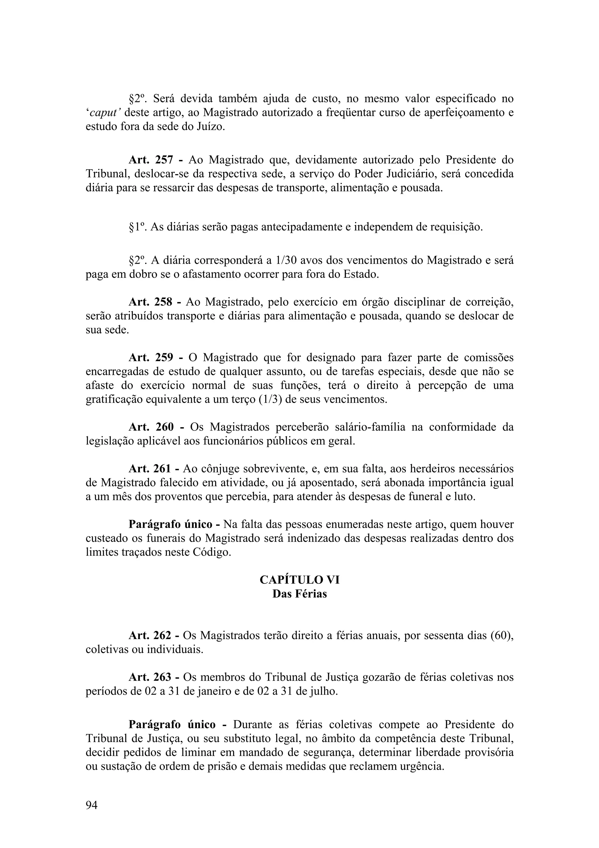 §2º. Será devida também ajuda de custo, no mesmo valor especificado no
‘caput’ deste artigo, ao Magistrado autorizado a freqüentar curso de aperfeiçoamento e
estudo fora da sede do Juízo.
Art. 257 - Ao Magistrado que, devidamente autorizado pelo Presidente do
Tribunal, deslocar-se da respectiva sede, a serviço do Poder Judiciário, será concedida
diária para se ressarcir das despesas de transporte, alimentação e pousada.
§1º. As diárias serão pagas antecipadamente e independem de requisição.
§2º. A diária corresponderá a 1/30 avos dos vencimentos do Magistrado e será
paga em dobro se o afastamento ocorrer para fora do Estado.
Art. 258 - Ao Magistrado, pelo exercício em órgão disciplinar de correição,
serão atribuídos transporte e diárias para alimentação e pousada, quando se deslocar de
sua sede.
Art. 259 - O Magistrado que for designado para fazer parte de comissões
encarregadas de estudo de qualquer assunto, ou de tarefas especiais, desde que não se
afaste do exercício normal de suas funções, terá o direito à percepção de uma
gratificação equivalente a um terço (1/3) de seus vencimentos.
Art. 260 - Os Magistrados perceberão salário-família na conformidade da
legislação aplicável aos funcionários públicos em geral.
Art. 261 - Ao cônjuge sobrevivente, e, em sua falta, aos herdeiros necessários
de Magistrado falecido em atividade, ou já aposentado, será abonada importância igual
a um mês dos proventos que percebia, para atender às despesas de funeral e luto.
Parágrafo único - Na falta das pessoas enumeradas neste artigo, quem houver
custeado os funerais do Magistrado será indenizado das despesas realizadas dentro dos
limites traçados neste Código.
CAPÍTULO VI
Das Férias
Art. 262 - Os Magistrados terão direito a férias anuais, por sessenta dias (60),
coletivas ou individuais.
Art. 263 - Os membros do Tribunal de Justiça gozarão de férias coletivas nos
períodos de 02 a 31 de janeiro e de 02 a 31 de julho.
Parágrafo único - Durante as férias coletivas compete ao Presidente do
Tribunal de Justiça, ou seu substituto legal, no âmbito da competência deste Tribunal,
decidir pedidos de liminar em mandado de segurança, determinar liberdade provisória
ou sustação de ordem de prisão e demais medidas que reclamem urgência.
94
 