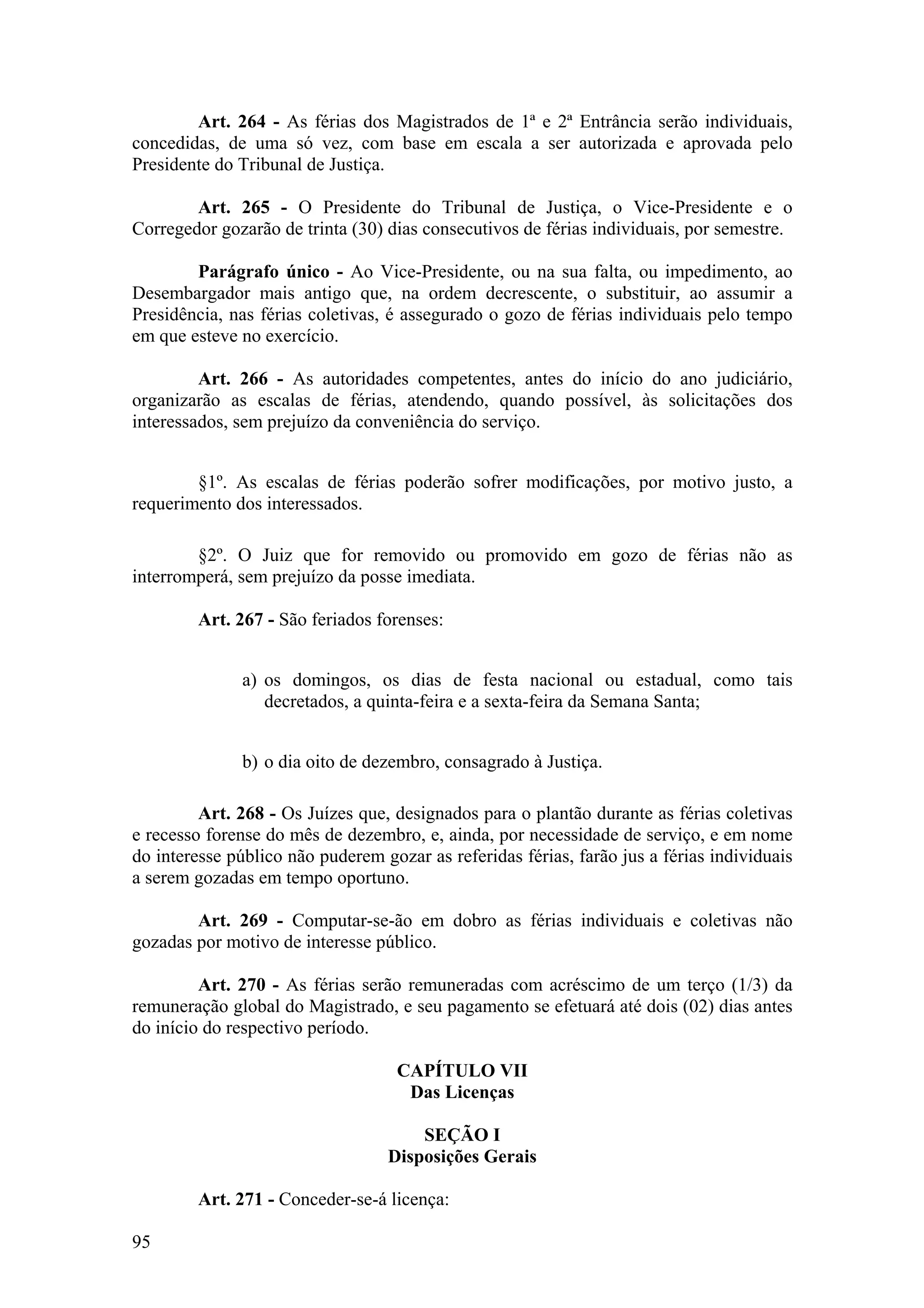 Art. 264 - As férias dos Magistrados de 1ª e 2ª Entrância serão individuais,
concedidas, de uma só vez, com base em escala a ser autorizada e aprovada pelo
Presidente do Tribunal de Justiça.
Art. 265 - O Presidente do Tribunal de Justiça, o Vice-Presidente e o
Corregedor gozarão de trinta (30) dias consecutivos de férias individuais, por semestre.
Parágrafo único - Ao Vice-Presidente, ou na sua falta, ou impedimento, ao
Desembargador mais antigo que, na ordem decrescente, o substituir, ao assumir a
Presidência, nas férias coletivas, é assegurado o gozo de férias individuais pelo tempo
em que esteve no exercício.
Art. 266 - As autoridades competentes, antes do início do ano judiciário,
organizarão as escalas de férias, atendendo, quando possível, às solicitações dos
interessados, sem prejuízo da conveniência do serviço.
§1º. As escalas de férias poderão sofrer modificações, por motivo justo, a
requerimento dos interessados.
§2º. O Juiz que for removido ou promovido em gozo de férias não as
interromperá, sem prejuízo da posse imediata.
Art. 267 - São feriados forenses:
a) os domingos, os dias de festa nacional ou estadual, como tais
decretados, a quinta-feira e a sexta-feira da Semana Santa;
b) o dia oito de dezembro, consagrado à Justiça.
Art. 268 - Os Juízes que, designados para o plantão durante as férias coletivas
e recesso forense do mês de dezembro, e, ainda, por necessidade de serviço, e em nome
do interesse público não puderem gozar as referidas férias, farão jus a férias individuais
a serem gozadas em tempo oportuno.
Art. 269 - Computar-se-ão em dobro as férias individuais e coletivas não
gozadas por motivo de interesse público.
Art. 270 - As férias serão remuneradas com acréscimo de um terço (1/3) da
remuneração global do Magistrado, e seu pagamento se efetuará até dois (02) dias antes
do início do respectivo período.
CAPÍTULO VII
Das Licenças
SEÇÃO I
Disposições Gerais
Art. 271 - Conceder-se-á licença:
95
 