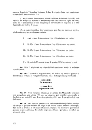 membro do próprio Tribunal de Justiça ou de Juiz de primeiro Grau, com vencimentos
proporcionais ao tempo de serviço.
§1º. O quorum de dois terços de membros efetivos do Tribunal de Justiça será
apurado em relação ao número de Desembargadores em condições legais de votar,
como tal se considerando os não atingidos por impedimento ou suspeição e os não
licenciados por motivo de saúde;
§2º. A proporcionalidade dos vencimentos, com base no tempo de serviço,
obedecerá sempre aos seguintes percentuais:
I - Até 10 anos de tempo de serviço, 50% (cinqüenta por cento);
II - De 10 a 15 anos de tempo de serviço, 60% (sessenta por cento);
III - De 15 a 20 anos de tempo de serviço, 70% (setenta por cento);
IV - De 20 a 25 anos de tempo de serviço, 80% (oitenta por cento);
V - De mais de 25 anos de tempo de serviço, 90% (noventa por cento).
Art. 293 - O Magistrado em disponibilidade continuará sujeito às vedações
constitucionais.
Art. 294 - Decretada a disponibilidade, por motivo de interesse público, o
Presidente do Tribunal de Justiça formalizará o ato de declaração da disponibilidade.
SEÇÃO III
Da Aposentaria
SUBSEÇÃO I
Disposições Gerais
Art. 295 - Com proventos integrais, a aposentaria dos Magistrados vitalícios
será compulsória aos setenta (70) anos de idade, ou por invalidez comprovada, e
facultativa aos trinta (30) anos de serviço, após cinco (05) anos de exercício efetivo na
judicatura.
Art. 296 - Para efeito de aposentadoria, será computado integralmente o tempo
de serviço de qualquer natureza em cargo ou em função federal, estadual e municipal,
bem assim o prestado a entidades autárquicas, empresas ou instituições que tenham
passado à responsabilidade do Estado, empresas públicas e privadas e sociedade de
economia mista.
100
 