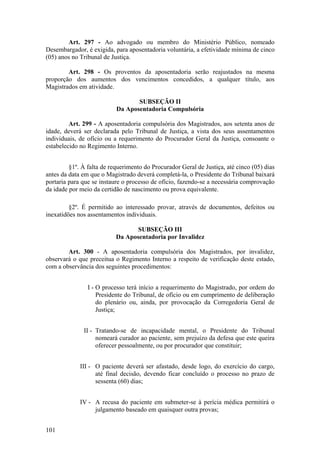 Art. 297 - Ao advogado ou membro do Ministério Público, nomeado
Desembargador, é exigida, para aposentadoria voluntária, a efetividade mínima de cinco
(05) anos no Tribunal de Justiça.
Art. 298 - Os proventos da aposentadoria serão reajustados na mesma
proporção dos aumentos dos vencimentos concedidos, a qualquer título, aos
Magistrados em atividade.
SUBSEÇÃO II
Da Aposentadoria Compulsória
Art. 299 - A aposentadoria compulsória dos Magistrados, aos setenta anos de
idade, deverá ser declarada pelo Tribunal de Justiça, a vista dos seus assentamentos
individuais, de ofício ou a requerimento do Procurador Geral da Justiça, consoante o
estabelecido no Regimento Interno.
§1º. À falta de requerimento do Procurador Geral de Justiça, até cinco (05) dias
antes da data em que o Magistrado deverá completá-la, o Presidente do Tribunal baixará
portaria para que se instaure o processo de ofício, fazendo-se a necessária comprovação
da idade por meio da certidão de nascimento ou prova equivalente.
§2º. É permitido ao interessado provar, através de documentos, defeitos ou
inexatidões nos assentamentos individuais.
SUBSEÇÃO III
Da Aposentadoria por Invalidez
Art. 300 - A aposentadoria compulsória dos Magistrados, por invalidez,
observará o que preceitua o Regimento Interno a respeito de verificação deste estado,
com a observância dos seguintes procedimentos:
I - O processo terá início a requerimento do Magistrado, por ordem do
Presidente do Tribunal, de ofício ou em cumprimento de deliberação
do plenário ou, ainda, por provocação da Corregedoria Geral de
Justiça;
II - Tratando-se de incapacidade mental, o Presidente do Tribunal
nomeará curador ao paciente, sem prejuízo da defesa que este queira
oferecer pessoalmente, ou por procurador que constituir;
III - O paciente deverá ser afastado, desde logo, do exercício do cargo,
até final decisão, devendo ficar concluído o processo no prazo de
sessenta (60) dias;
IV - A recusa do paciente em submeter-se à perícia médica permitirá o
julgamento baseado em quaisquer outra provas;
101
 