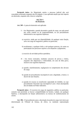 Parágrafo único. Ao Magistrado sujeito a processo judicial não será
concedida exoneração enquanto não for julgado e, caso aplicada sanção que não importe
em demissão, enquanto não a houver cumprido.
SEÇÃO V
Da Demissão
Art. 305 - A pena de demissão será aplicada:
I - Aos Magistrados, quando decretada a perda do cargo, em ação penal
por crime comum ou de responsabilidade, ou em procedimento
administrativo nas seguintes hipóteses:
a) exercício, ainda que em disponibilidade, de qualquer outra função,
salvo em cargo de magistério, público ou particular;
b) recebimento, a qualquer título e sob qualquer pretexto, de custas ou
participação nos processos sujeitos a seu despacho e julgamento;
c) exercício de atividade político-partidária.
II - Aos Juízes nomeados, mediante concurso de provas e títulos,
enquanto não adquirirem a vitaliciedade, em caso de falta grave,
inclusive nas seguintes hipóteses:
a) quando, manifestamente, negligenciar no cumprimento dos deveres
do cargo;
b) quando de procedimento incompatível com a dignidade, a honra e o
decoro de suas funções;
c) quando de escassa ou insuficiente capacidade de trabalho, ou cujo
procedimento funcional seja incompatível com o bom desempenho
das atividades do Poder Judiciário.
Parágrafo único - O exercício do cargo de magistério, público ou particular,
somente será permitido se houver compatibilidade de horário, vedado, em qualquer
hipótese, o desempenho de função administrativa ou técnica de estabelecimento de
ensino.
Art. 306 - O procedimento para a decretação da perda do cargo terá início por
determinação do Tribunal de Justiça, de ofício, ou mediante representação
103
 