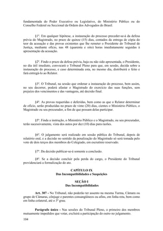 fundamentada do Poder Executivo ou Legislativo, do Ministério Público ou do
Conselho Federal ou Seccional da Ordem dos Advogados do Brasil.
§1º. Em qualquer hipótese, a instauração do processo preceder-se-á da defesa
prévia do Magistrado, no prazo de quinze (15) dias, contados da entrega de cópia do
teor da acusação e das provas existentes que lhe remeter o Presidente do Tribunal de
Justiça, mediante ofício, nas 48 (quarenta e oito) horas imediatamente seguidas à
apresentação da acusação.
§2º. Findo o prazo da defesa prévia, haja ou não sido apresentada, o Presidente,
no dia útil imediato, convocará o Tribunal Pleno para que, em sessão, decida sobre a
instauração do processo, e caso determinada esta, no mesmo dia, distribuirá o feito e
fará entregá-lo ao Relator.
§3º. O Tribunal, na sessão que ordenar a instauração do processo, bem assim,
no seu decorrer, poderá afastar o Magistrado do exercício das suas funções, sem
prejuízo dos vencimentos e das vantagens, até decisão final.
§4º. As provas requeridas e deferidas, bem como as que o Relator determinar
de ofício, serão produzidas no prazo de vinte (20) dias, cientes o Ministério Público, o
Magistrado ou seu procurador, a fim de que possam delas participar.
§5º. Finda a instrução, o Ministério Público e o Magistrado, ou seu procurador,
terão sucessivamente, vista dos autos por dez (10) dias para razões.
§6º. O julgamento será realizado em sessão pública do Tribunal, depois de
relatório oral, e a decisão no sentido da penalização do Magistrado só será tomada pelo
voto de dois terços dos membros do Colegiado, em escrutínio reservado.
§7º. Da decisão publicar-se-á somente a conclusão.
§8º. Se a decisão concluir pela perda do cargo, o Presidente do Tribunal
providenciará a formalização do ato.
CAPÍTULO IX
Das Incompatibilidades e Suspeições
SEÇÃO I
Das Incompatibilidades
Art. 307 - No Tribunal, não poderão ter assento na mesma Turma, Câmara ou
grupo de Câmaras, cônjuge e parentes consangüíneos ou afins, em linha reta, bem como
em linha colateral, até o 3º grau.
Parágrafo único - Nas sessões do Tribunal Pleno, o primeiro dos membros
mutuamente impedidos que votar, excluirá a participação do outro no julgamento.
104
 