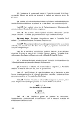 §3º. Tratando-se de incapacidade mental, o Presidente nomeará, desde logo,
um curador idôneo, que assista ou represente o paciente em todos os termos do
processo.
§4º. Quando se tratar de incapacidade mental, poderão os interessados requerer
audiência do médico assistente do paciente, se ele não houver funcionado como perito.
Art. 315 - Se o paciente estiver fora da Capital, os exames e diligências serão
deprecados à autoridade judiciária local competente.
Art. 316 - Aos exames e outras diligências assistirão o Procurador Geral de
Justiça, o paciente e o curador, que poderão requerer o que for a bem da Justiça.
Parágrafo único - Em casos extraordinários, poderá o Procurador Geral
delegar a Procurador de Justiça as funções que lhe competem.
Art. 317 - Não comparecendo ou recusando o paciente a submeter-se ao exame
ordenado, será marcado novo dia. Se o fato se repetir, o julgamento basear-se-á em
qualquer outra prova legal.
Art. 318 - Instruído o procedimento, poderá o paciente, ou seu Curador
apresentar alegações no prazo de dez (10) dias. Ouvido a seguir o Procurador Geral,
serão os autos distribuídos e julgados em sessão pública do Tribunal de Justiça.
§1º. A decisão será adotada pelo voto de dois terços dos membros efetivos do
Tribunal de Justiça, cabendo ao Presidente o direito de voto.
§2º. Concluindo o Tribunal pela incapacidade do Magistrado, o Presidente
expedirá, no prazo de trinta (30) dias, o ato de aposentadoria.
Art. 319 - Verificando-se, no curso do processo, que o Magistrado se acha
incurso em alguma disposição de Lei penal, determinará o acórdão a remessa de cópias
das peças necessárias ao Procurador Geral de Justiça.
Art. 320 - Correrão por conta do Estado todas as despesas do processo, salvo
as das diligências requeridas pelo paciente, se a decisão lhe for desfavorável.
CAPÍTULO XI
Das Garantias e Prerrogativas
SEÇÃO I
Das Garantias
Art. 321 - Os Magistrados gozam das garantias de vitaliciedade,
inamovibilidade e irredutibilidade de vencimentos, salvo as restrições expressas na
Constituição Federal e Estadual.
106
 