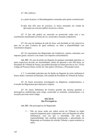 §1º. São vitalícios:
a) a partir da posse, os Desembargadores nomeados pelo quinto constitucional;
b) após dois (02) anos de exercício, os Juízes nomeados em virtude de
aprovação em concurso público de provas e títulos.
§2º. O Juiz não poderá ser removido ou promovido senão com o seu
assentimento manifestado na forma da Lei, ressalvada a remoção compulsória.
§3º. Em caso de mudança da sede do Juízo, será facultado ao Juiz remover-se
para ela ou para Comarca de igual entrância, ou obter a disponibilidade com
vencimentos integrais.
§4º. Os vencimentos dos Magistrados são irredutíveis, sujeitos, entretanto, aos
impostos gerais, inclusive o de renda e aos impostos extraordinários.
Art. 322 - No caso de prisão em flagrante de qualquer autoridade judiciária, os
autos respectivos deverão ser encaminhados, dentro de quarenta e oito (48) horas, ao
Presidente do Tribunal de Justiça, que poderá proceder na forma prevista no Art. 310 do
Código de Processo Penal, ouvido em vinte quatro (24) horas, o Procurador Geral;
§ 1º. A autoridade judiciária que for detida em flagrante de crime inafiançável
ficará, desde o momento da detenção, sob custódia do Presidente do Tribunal de Justiça.
§2º. Se forem necessárias investigações ou diligências complementares, o
Conselho da Magistratura providenciará a respeito.
§3º. Os Juízes Substitutos de Carreira gozarão das mesmas garantias e
prerrogativas estabelecidas neste artigo, ressalvadas as restrições constitucionais e as
exceções previstas neste Código.
SEÇÃO II
Das Prerrogativas
Art. 323 - São prerrogativas do Magistrado:
I - Não ser preso senão por ordem escrita do Tribunal ou órgão
especial competente para o julgamento, salvo em flagrante de crime
inafiançável, caso em que a autoridade, sob pena de
responsabilidade, fará imediata comunicação e apresentação do
Magistrado ao Presidente do referido Tribunal, a quem remeterá os
autos;
107
 