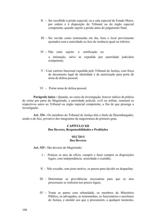 II - Ser recolhido à prisão especial, ou a sala especial de Estado Maior,
por ordem e à disposição do Tribunal ou do órgão especial
competente, quando sujeito a prisão antes do julgamento final;
III - Ser ouvido como testemunha em dia, hora e local previamente
ajustados com a autoridade ou Juiz de instância igual ou inferior;
IV - Não estar sujeito a notificação ou
a intimação, salvo se expedida por autoridade judiciária
competente;
V - Usar carteira funcional expedida pelo Tribunal de Justiça, com força
de documento legal de identidade e de autorização para porte de
arma de defesa pessoal;
VI - Portar arma de defesa pessoal.
Parágrafo único - Quando, no curso da investigação, houver indício da prática
de crime por parte do Magistrado, a autoridade policial, civil ou militar, remeterá os
respectivos autos ao Tribunal ou órgão especial competente, a fim de que prossiga a
investigação.
Art. 324 - Os membros do Tribunal de Justiça têm o título de Desembargador,
sendo o de Juiz, privativo dos integrantes da magistratura de primeiro grau.
CAPÍTULO XII
Dos Deveres, Responsabilidades e Proibições
SEÇÃO I
Dos Deveres
Art. 325 - São deveres do Magistrado:
I - Praticar os atos de ofício, cumprir e fazer cumprir as disposições
legais, com independência, serenidade e exatidão;
II - Não exceder, sem justo motivo, os prazos para decidir ou despachar;
III - Determinar as providências necessárias para que os atos
processuais se realizem nos prazos legais;
IV - Tratar as partes com urbanidade, os membros do Ministério
Público, os advogados, as testemunhas, os funcionários e auxiliares
de Justiça, e atender aos que o procurarem, a qualquer momento,
108
 