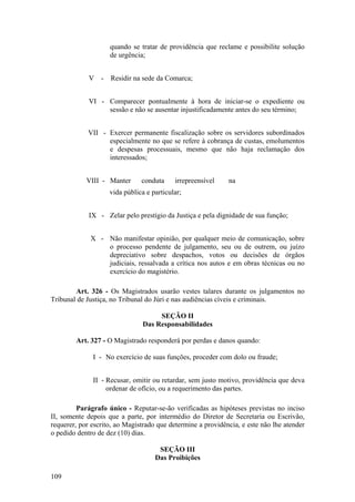 quando se tratar de providência que reclame e possibilite solução
de urgência;
V - Residir na sede da Comarca;
VI - Comparecer pontualmente à hora de iniciar-se o expediente ou
sessão e não se ausentar injustificadamente antes do seu término;
VII - Exercer permanente fiscalização sobre os servidores subordinados
especialmente no que se refere à cobrança de custas, emolumentos
e despesas processuais, mesmo que não haja reclamação dos
interessados;
VIII - Manter conduta irrepreensível na
vida pública e particular;
IX - Zelar pelo prestígio da Justiça e pela dignidade de sua função;
X - Não manifestar opinião, por qualquer meio de comunicação, sobre
o processo pendente de julgamento, seu ou de outrem, ou juízo
depreciativo sobre despachos, votos ou decisões de órgãos
judiciais, ressalvada a crítica nos autos e em obras técnicas ou no
exercício do magistério.
Art. 326 - Os Magistrados usarão vestes talares durante os julgamentos no
Tribunal de Justiça, no Tribunal do Júri e nas audiências cíveis e criminais.
SEÇÃO II
Das Responsabilidades
Art. 327 - O Magistrado responderá por perdas e danos quando:
I - No exercício de suas funções, proceder com dolo ou fraude;
II - Recusar, omitir ou retardar, sem justo motivo, providência que deva
ordenar de ofício, ou a requerimento das partes.
Parágrafo único - Reputar-se-ão verificadas as hipóteses previstas no inciso
II, somente depois que a parte, por intermédio do Diretor de Secretaria ou Escrivão,
requerer, por escrito, ao Magistrado que determine a providência, e este não lhe atender
o pedido dentro de dez (10) dias.
SEÇÃO III
Das Proibições
109
 